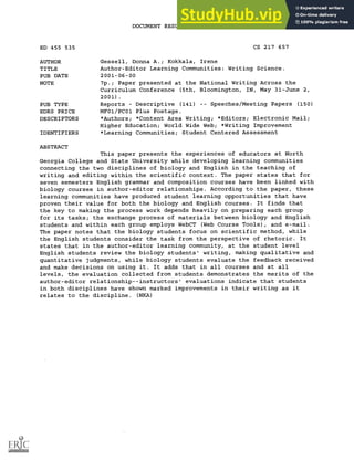 DOCUMENT RESUME
ED 455 535 CS 217 657
AUTHOR Gessell, Donna A.; Kokkala, Irene
TITLE Author-Editor Learning Communities: Writing Science.
PUB DATE 2001-06-00
NOTE 7p.; Paper presented at the National Writing Across the
Curriculum Conference (5th, Bloomington, IN, May 31-June 2,
2001).
PUB TYPE Reports Descriptive (141) Speeches/Meeting Papers (150)
EDRS PRICE MF01/PC01 Plus Postage.
DESCRIPTORS *Authors; *Content Area Writing; *Editors; Electronic Mail;
Higher Education; World Wide Web; *Writing Improvement
IDENTIFIERS *Learning Communities; Student Centered Assessment
ABSTRACT
This paper presents the experiences of educators at North
Georgia College and State University while developing learning communities
connecting the two disciplines of biology and English in the teaching of
writing and editing within the scientific context. The paper states that for
seven semesters English grammar and composition courses have been linked with
biology courses in author-editor relationships. According to the paper, these
learning communities have produced student learning opportunities that have
proven their value for both the biology and English courses. It finds that
the key to making the process work depends heavily on preparing each group
for its tasks; the exchange process of materials between biology and English
students and within each group employs WebCT (Web Course Tools), and e-mail.
The paper notes that the biology students focus on scientific method, while
the English students consider the task from the perspective of rhetoric. It
states that in the author-editor learning community, at the student level
English students review the biology students' writing, making qualitative and
quantitative judgments, while biology students evaluate the feedback received
and make decisions on using it. It adds that in all courses and at all
levels, the evaluation collected from students demonstrates the merits of the
author-editor relationship--instructors' evaluations indicate that students
in both disciplines have shown marked improvements in their writing as it
relates to the discipline. (NKA)
 