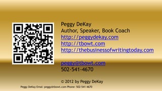 Peggy DeKay
                             Author, Speaker, Book Coach
                             http://peggydekay.com
                             http://tbowt.com
                             http://thebusinessofwritingtoday.com

                             peggy@tbowt.com
                             502-541-4670

                             © 2012 by Peggy DeKay
Peggy DeKay Emal: peggy@tbowt.com Phone: 502-541-4670
 