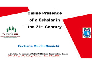 Online Presence
of a Scholar in
the 21st Century
Eucharia Oluchi Nwaichi
A Workshop for members of AuthorAID National Research Hub, Nigeria
@Yaba College of Technology, Yaba Lagos State. 5 Dec. 2022
 