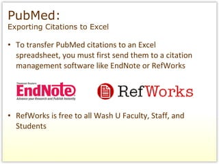 To transfer PubMed citations to an Excel spreadsheet, you must first send them to a citation management software like EndNote or RefWorks RefWorks is free to all Wash U Faculty, Staff, and Students PubMed:  Exporting Citations to Excel 