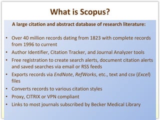 What is Scopus? A large citation and abstract database of research literature:  Over 40 million records dating from 1823 with complete records from 1996 to current Author Identifier, Citation Tracker, and Journal Analyzer tools Free registration to create search alerts, document citation alerts and saved searches via email or RSS feeds Exports records via  EndNote ,  RefWorks , etc., text and csv ( Excel ) files Converts records to various citation styles Proxy, CITRIX or VPN compliant Links to most journals subscribed by Becker Medical Library 