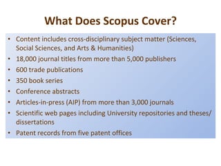What Does Scopus Cover? Content includes cross-disciplinary subject matter (Sciences, Social Sciences, and Arts & Humanities) 18,000 journal titles from more than 5,000 publishers 600 trade publications 350 book series Conference abstracts Articles-in-press (AIP) from more than 3,000 journals Scientific web pages including University repositories and theses/dissertations Patent records from five patent offices 