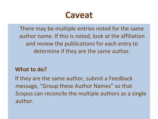 Caveat There may be multiple entries noted for the same author name. If this is noted, look at the affiliation and review the publications for each entry to determine if they are the same author. What to do? If they are the same author, submit a Feedback message, “Group these Author Names” so that Scopus can reconcile the multiple authors as a single author. 