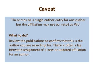 Caveat There may be a single author entry for one author but the affiliation may not be noted as WU.  What to do? Review the publications to confirm that this is the author you are searching for. There is often a lag between assignment of a new or updated affiliation for an author. 