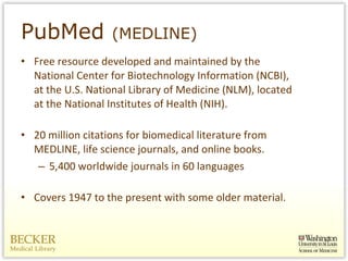 PubMed  (MEDLINE) Free resource developed and maintained by the National Center for Biotechnology Information (NCBI), at the U.S. National Library of Medicine (NLM), located at the National Institutes of Health (NIH). 20 million citations for biomedical literature from MEDLINE, life science journals, and online books.  5,400 worldwide journals in 60 languages Covers 1947 to the present with some older material. 