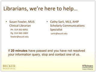 Librarians, we’re here to help… Cathy Sarli, MLS, AHIP Scholarly Communications Specialist   [email_address] Susan Fowler, MLIS Clinical Librarian Ph: 314-362-8092 Pg: 314-360-1069 [email_address] If  20 minutes  have passed and you have not resolved your information query, stop and contact one of us.  