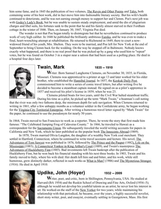 him some fame, and in 1845 the publication of two volumes, The Raven and Other Poems and Tales, both
containing some of his best work, did in fact move him into fashionable literary society. But his wife's health
continued to deteriorate, and he was not earning enough money to support her and Clemm. Poe's next job was
with Godey's Lady's Book, but he was unable to sustain steady employment, and amid the din of plagiarism
charges and libel suits, his fortunes sank to the point that he and his family almost starved in their Fordham
cottage in the winter of 1846. Then, on January 30, 1847, Virginia Poe died.
        The wonder is not that Poe began totally to disintegrate but that he nevertheless continued to produce
work of very high caliber. In 1848 he published the brilliantly ambitious Eureka, and he was even to make a
final, heart-wrenching attempt at rehabilitation. He returned to Richmond in 1849, there to court a now-
widowed friend of his youth, Mrs. Shelton. They were to be married, and Poe left for New York at the end of
September to bring Clemm back for the wedding. On the way he stopped off in Baltimore. Nobody knows
exactly what happened, and there is no real proof that he was picked up by a gang who used him to "repeat"
votes, but he was found on October 3 in a stupor near a saloon that had been used as a polling place. He died in
a hospital four days later.

                      Twain, Mark                         1835 -- 1910
                         Writer. Born Samuel Langhorne Clemens, on November 30, 1835, in Florida,
                       Missouri. Clemens was apprenticed to a printer at age 13 and later worked for his older
                       brother, who established the Hannibal Journal. In 1857, the Keokuk Daily Post
                       commissioned him to write a series of comic travel letters, but after writing five he
                       decided to become a steamboat captain instead. He signed on as a pilot’s apprentice in
                       1857 and received his pilot’s license in 1859, when he was 23.
                               Clemens piloted boats for two years, until the Civil War halted steamboat traffic.
                       During his time as a pilot, he picked up the term “Mark Twain,” a boatman’s call noting
that the river was only two fathoms deep, the minimum depth for safe navigation. When Clemens returned to
writing in 1861, after a few unhappy months as a volunteer soldier in the Confederate army, he began working
for the Virginia City Territorial Enterprise. After writing a humorous travel letter signed by “Mark Twain” for
the paper, he continued to use the pseudonym for nearly 50 years.

In 1864, Twain moved to San Francisco to work as a reporter. There, he wrote the story that first made him
famous: “The Celebrated Jumping Frog of Calaveras County.” In 1866, he traveled to Hawaii as a
correspondent for the Sacramento Union. He subsequently traveled the world writing accounts for papers in
California and New York, which he later published as the popular book The Innocents Abroad (1869).
         In 1870, Twain married Olivia Langdon, the daughter of a wealthy New York coal merchant. They
settled in Hartford, Connecticut, where he continued to write travel accounts and lecture. His novel, The
Adventures of Tom Sawyer was published in 1876, followed by The Prince and the Pauper (1882), Life on the
Mississippi (1883), A Connecticut Yankee in King Arthur's Court (1889), and Twain's masterpiece The
Adventures of Huckleberry Finn (1885). Bad investments left Twain bankrupt after the publication of
Huckleberry Finn, but he won back his financial standing with his next three books. In 1903, Twain and his
family moved to Italy, where his wife died. Her death left him sad and bitter, and his work, while still
humorous, grew distinctly darker, reflected in such works as What is Man? (1906) and The Mysterious Stranger
(1916). He died in April 1910.

                      Updike, John (Hoyer)                              1932 -- 2009
                         Writer, poet, and critic, born in Shillington, Pennsylvania, USA. He studied at
                      Harvard (BA 1954) and the Ruskin School of Drawing and Fine Arts, Oxford (1954--5);
                      although he would not develop his youthful talents as an artist, he never lost his interest in
                      art. He worked on the staff of the New Yorker for two years; while maintaining his
                      relationship with that periodical, he became, over the years, a highly successful novelist,
                      short story writer, poet, and essayist, eventually settling in Georgetown, Mass. His first
 