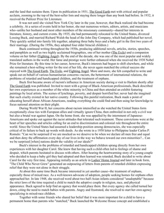 and the land that sustains them. Upon its publication in 1931, The Good Earth met with critical and popular
acclaim, zooming to the top of the best-seller lists and staying there longer than any book had before. In 1932, it
received the Pulitzer Prize for Literature.
         It was not until she visited New York City later in the year, however, that Buck realized she had become
a celebrity. At a series of events held in her honor, she met numerous writers, editors, artists, and musicians
who--unlike her husband and most other members of the missionary community--shared her interests in
literature, history, and current events. By 1935, she had permanently relocated to the United States, divorced
Lossing Buck, and married Richard Walsh the head of the John Day Company, which had published her novel.
They quickly settled into family life together, adopting three baby boys and a baby girl in the first two years of
their marriage. (During the 1950s, they adopted four older biracial children.)
         Buck continued writing throughout the 1930s, producing additional novels, articles, stories, speeches,
and pamphlets as well as two highly acclaimed biographies, one of her mother (The Exile) and a companion
volume on her father (Fighting Angel). By the end of the decade, she was one of the most popular and widely
translated authors in the world. Her fame and prestige were further enhanced when she received the 1938 Nobel
Prize for literature. By this time in her career, however, Buck's interests had begun to shift elsewhere, and while
she remained a best-selling writer for the rest of her life, she never again matched the critical success she
enjoyed with The Good Earth, The Exile, and Fighting Angel. More and more, she felt compelled to write and
speak out on behalf of various humanitarian concerns--racism, the betterment of international relations, the
problems of retarded and handicapped children, and the treatment of orphans.
         Buck first became aware of racism's influence in American society during a visit to Harlem shortly after
The Good Earth was published. Invited to meet with a group of Black-American professionals, Buck described
her own experiences as a member of the white minority in China and then attended an exhibit featuring
paintings by local artists. The scenes of lynchings, poverty, and despair horrified her; never had she imagined
that such cruelty existed in her native country. Following this painful realization, Buck made a point of
educating herself about African-Americans, reading everything she could find and then using her knowledge to
focus national attention on their plight.
         During World War II, her concerns about racism intensified as she watched the United States form
exceptionally close ties with European allies and virtually ignore China, then embroiled in not only a civil war
but also a brutal war against Japan. On the home front, she was appalled by the internment of Japanese-
Americans and spoke out against the racist attitudes that tolerated such treatment. These convictions were at the
heart of her speeches and articles calling for an end to discrimination and colonial rule throughout the entire
world. Since the United States had assumed a leadership position among democracies, she was especially
critical of its failure to back up words with deeds. As she wrote in a 1958 letter to Philippine leader Carlos P.
Romulo: "Can we be surprised if we are mocked as we deserve to be when we declare all men free and equal
and then deny the affirmation every day of our lives in the way we behave toward our own minorities?... Can
we be surprised [when] nations doubt the validity of our ideals?"
         Buck's interest in the problems of retarded and handicapped children sprang directly from her own
experiences with her daughter Carol. She knew that having such a child often led to feelings of shame and
despair, which parents hesitated to discuss with others. After hearing the heartwarming story of a young couple
who decided to keep a baby girl they had adopted and then learned was retarded, Buck decided to write about
Carol for the very first time. Appearing initially as an article in Ladies' Home Journal and later in book form,
"The Child Who Never Grew" generated an outpouring of letters from parents of retarded children expressing
relief that they were not alone in their struggle.
         At about this same time Buck became interested in yet another cause--the treatment of orphans,
especially those of mixed race. As a well-known advocate of adoption, people seeking homes for orphans often
approached her. In late 1948, she received word about two half-Asian infants considered "unadoptable" because
the strict laws of the time required a child to match the adoptive couple in religion, race, and physical
appearance. Buck agreed to help find an agency that would place them. But every agency she called turned her
down, citing the need to match babies with parents. Angry and frustrated, she resolved to start her own agency
specializing in mixed-race children.
         Together with some friends who shared her belief that it was more important for a child to have a
permanent home than parents who "matched," Buck launched the Welcome House concept and established a
 