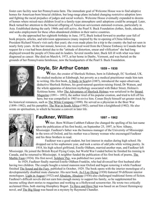 foster care facility near her Pennsylvania farm. The immediate goal of Welcome House was to find adoptive
homes for American-born biracial children, but long-range plans included changing restrictive adoption laws
and fighting the racial prejudice of judges and social workers. Welcome House eventually expanded to dozens
of homes where mixed-race children lived in a family-type atmosphere until adoptions could be arranged. Later,
Buck turned her attention to the biracial offspring of American servicemen stationed overseas, particularly in
Asia. Established during the early 1960s and still active, the Pearl S. Buck Foundation clothes, feeds, educates,
and seeks employment for these often-abandoned children in their native countries.
        As she approached her eightieth birthday in June, 1972, Buck looked forward to another year full of
book projects, articles, and television appearances (many inspired by the re-opening of China following
President Richard Nixon's visit early that year); she even made plans for a trip to the country she had not seen in
nearly forty years. At the last minute, however, she received word from the Chinese Embassy in Canada that her
request for a visa had been denied due to the "attitude of distortion, smear and vilification" she had long
displayed toward the people of China and its leaders. Several months later, Buck fell ill with what was later
diagnosed as cancer. She died on March 6, 1973, at her home in Danby, Vermont, and was buried on the
grounds of her Pennsylvania farmhouse, now the headquarters of the Pearl S. Buck Foundation.

                       Doyle, Sir Arthur Conan                       1859 -- 1930
                          Writer, the creator of Sherlock Holmes, born in Edinburgh, EC Scotland, UK.
                        He studied medicine at Edinburgh, but poverty as a medical practitioner made him turn
                        to writing. His first book, A Study in Scarlet (1887), introduced the super-observant,
                        deductive Sherlock Holmes, his good-natured question-raising friend, Dr Watson, and
                        the whole apparatus of detection mythology associated with Baker Street, Holmes's
                        fictitious home. After The Adventures of Sherlock Holmes was serialized in the Strand
                        Magazine (1891-- 1893), the author tired of his popular creation, and tried to kill off his
                        hero, but was compelled in 1903 to revive him. Conan Doyle himself set greater stock by
his historical romances, such as The White Company (1890). He served as a physician in the Boer War
(1899--1902), and his pamphlet, The War in South Africa (1902), earned him a knighthood (1902). He also
wrote on spiritualism, to which he became a convert in later life.

                      Faulkner, William                             1897 -- 1962
                          Writer. Born William Cuthbert Falkner (he changed the spelling of his last name
                       upon the publication of his first book), on September 25, 1897, in New Albany,
                       Mississippi. Faulkner's father was the business manager of the University of Mississippi
                       in the town of Oxford, and his mother was a literary woman who encouraged Faulkner
                       and his three brothers to read.
                               Faulkner was a good student, but lost interest in studies during high school. He
                       dropped out in his sophomore year, and took a series of odd jobs while writing poetry. In
                       1918, his high school girlfriend, Estelle Oldham, married another man, and Faulkner left
Mississippi. He joined the British Royal Flying Corps, but World War I ended before he finished his training in
Canada, and he returned to Mississippi. A neighbor funded the publication of his first book of poems, The
Marble Faun (1924). His first novel, Soldiers' Pay, was published two years later.
        In 1929, Faulkner finally married Estelle Oldham Franklin, who had divorced her first husband after
having two children. The couple bought a ruined mansion near Oxford and began restoring it while Faulkner
finished The Sound and the Fury, published in October, 1929. The book opens with the interior monologue of a
developmentally disabled mute character. His next book, As I Lay Dying (1930) featured 59 different interior
monologues. Light in August (1932) and Absalom, Absalom (1936) also challenged traditional forms of fiction.
Faulkner's difficult novels did not earn him enough money to support his family, so he supplemented his
income selling short stories to magazines and working as a Hollywood screenwriter. He wrote two critically
acclaimed films, both starring Humphrey Bogart. To Have and Have Not was based on an Ernest Hemingway
novel, and The Big Sleep was based on a mystery by Raymond Chandler.
 
