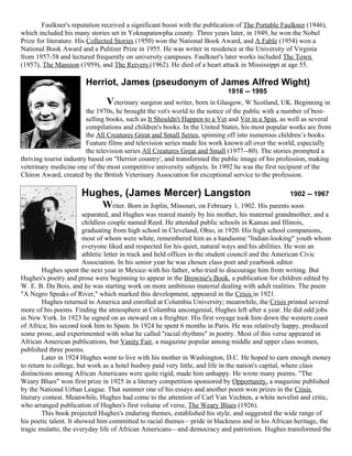 Faulkner's reputation received a significant boost with the publication of The Portable Faulkner (1946),
which included his many stories set in Yoknapatawpha county. Three years later, in 1949, he won the Nobel
Prize for literature. His Collected Stories (1950) won the National Book Award, and A Fable (1954) won a
National Book Award and a Pulitzer Prize in 1955. He was writer in residence at the University of Virginia
from 1957-58 and lectured frequently on university campuses. Faulkner's later works included The Town
(1957), The Mansion (1959), and The Reivers (1962). He died of a heart attack in Mississippi at age 55.

                       Herriot, James (pseudonym of James Alfred Wight)
                                                                            1916 -- 1995
                               Veterinary surgeon and writer, born in Glasgow, W Scotland, UK. Beginning in
                         the 1970s, he brought the vet's world to the notice of the public with a number of best-
                         selling books, such as It Shouldn't Happen to a Vet and Vet in a Spin, as well as several
                         compilations and children's books. In the United States, his most popular works are from
                         the All Creatures Great and Small Series, spinning off into numerous children’s books.
                         Feature films and television series made his work known all over the world, especially
                         the television series All Creatures Great and Small (1977--80). The stories prompted a
thriving tourist industry based on "Herriot country', and transformed the public image of his profession, making
veterinary medicine one of the most competitive university subjects. In 1992 he was the first recipient of the
Chiron Award, created by the British Veterinary Association for exceptional service to the profession.

                      Hughes, (James Mercer) Langston                                      1902 -- 1967
                         Writer. Born in Joplin, Missouri, on February 1, 1902. His parents soon
                        separated, and Hughes was reared mainly by his mother, his maternal grandmother, and a
                        childless couple named Reed. He attended public schools in Kansas and Illinois,
                        graduating from high school in Cleveland, Ohio, in 1920. His high school companions,
                        most of whom were white, remembered him as a handsome "Indian-looking" youth whom
                        everyone liked and respected for his quiet, natural ways and his abilities. He won an
                        athletic letter in track and held offices in the student council and the American Civic
                        Association. In his senior year he was chosen class poet and yearbook editor.
        Hughes spent the next year in Mexico with his father, who tried to discourage him from writing. But
Hughes's poetry and prose were beginning to appear in the Brownie's Book, a publication for children edited by
W. E. B. Du Bois, and he was starting work on more ambitious material dealing with adult realities. The poem
"A Negro Speaks of River," which marked this development, appeared in the Crisis in 1921.
        Hughes returned to America and enrolled at Columbia University; meanwhile, the Crisis printed several
more of his poems. Finding the atmosphere at Columbia uncongenial, Hughes left after a year. He did odd jobs
in New York. In 1923 he signed on as steward on a freighter. His first voyage took him down the western coast
of Africa; his second took him to Spain. In 1924 he spent 6 months in Paris. He was relatively happy, produced
some prose, and experimented with what he called "racial rhythms" in poetry. Most of this verse appeared in
African American publications, but Vanity Fair, a magazine popular among middle and upper class women,
published three poems.
        Later in 1924 Hughes went to live with his mother in Washington, D.C. He hoped to earn enough money
to return to college, but work as a hotel busboy paid very little, and life in the nation's capital, where class
distinctions among African Americans were quite rigid, made him unhappy. He wrote many poems. "The
Weary Blues" won first prize in 1925 in a literary competition sponsored by Opportunity, a magazine published
by the National Urban League. That summer one of his essays and another poem won prizes in the Crisis
literary contest. Meanwhile, Hughes had come to the attention of Carl Van Vechten, a white novelist and critic,
who arranged publication of Hughes's first volume of verse, The Weary Blues (1926).
        This book projected Hughes's enduring themes, established his style, and suggested the wide range of
his poetic talent. It showed him committed to racial themes—pride in blackness and in his African heritage, the
tragic mulatto, the everyday life of African Americans—and democracy and patriotism. Hughes transformed the
 