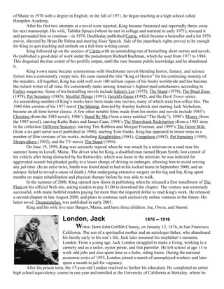 of Maine in 1970 with a degree in English; in the fall of 1971, he began teaching at a high school called
Hampden Academy.
        After his first two attempts at a novel were rejected, King became frustrated and reportedly threw away
his next manuscript. His wife, Tabitha Spruce (whom he met in college and married in early 1971), rescued it
and persuaded him to continue—in 1974, Doubleday published Carrie, which became a bestseller and a hit 1976
movie, directed by Brian De Palma and starring Sissy Spacek. Sale of the paperback rights proved to be enough
for King to quit teaching and embark on a full-time writing career.
        King followed up on the success of Carrie with an astonishing run of bestselling short stories and novels.
He published a good deal of work under the pseudonym Richard Bachman, which he used from 1977 to 1984.
This disguised the true extent of his prolific output, until the ruse became public knowledge and he abandoned
it.
        King’s own name became synonymous with blockbuster novels blending horror, fantasy, and science
fiction into a consistently creepy mix. He soon earned the title “King of Horror” for his continuing mastery of
the macabre. All together, King has sold well over 100 million copies of his books worldwide and has become
the richest writer of all time. He consistently ranks among America’s highest-paid entertainers, according to
Forbes magazine. Some of his bestselling novels include Salem's Lot (1975), The Stand (1978), The Dead Zone
(1979), Pet Sematary (1983), Needful Things (1991), Gerald's Game (1992), and the Dark Tower series.
An astonishing number of King’s works have been made into movies, many of which were box-office hits. The
1980 film version of his 1977 novel The Shining, directed by Stanley Kubrick and starring Jack Nicholson,
became an all-time horror classic. A few other notable films made from his stories and novels include 1983’s
Christine (from the 1983 novel); 1986’s Stand By Me (from a story entitled “The Body”); 1990’s Misery (from
the 1987 novel), starring Kathy Bates and James Caan; 1994’s The Shawshank Redemption (from a 1983 story
in the collection Different Seasons), starring Tim Robbins and Morgan Freeman; and 1999’s The Green Mile
(from a six-part serial novel published in 1996), starring Tom Hanks. King has appeared in minor roles in a
number of film versions of his works, including Knightriders (1981), Creepshow (1982), Pet Sematary (1989),
Sleepwalkers (1992), and the TV movie The Stand (1994).
        On June 19, 1999, King was seriously injured when he was struck by a minivan on a road near his
summer home in Lovell, Maine. The driver who hit King, a disabled man named Bryan Smith, lost control of
his vehicle after being distracted by his Rottweiler, which was loose in the minivan; he was indicted for
aggravated assault but pleaded guilty to a lesser charge of driving to endanger, allowing him to avoid serving
any jail time. (In an eerie twist, Smith was found dead in bed at his locked home in September 2000, and an
autopsy failed to reveal a cause of death.) After undergoing extensive surgery on his leg and hip, King spent
months on major rehabilitation and physical therapy before he was able to walk.
        In the summer of 2000, King opened new doors in publishing when he released a first installment of The
Plant on his official Web site, asking readers to pay $1.00 to download the chapter. The venture was extremely
successful, with many faithful readers paying far more than the required dollar to read King's work. He released
a second chapter in late August 2000, and plans to continue such exclusively online ventures in the future. His
latest novel, Dreamcatcher, was published in early 2001.
        King and his wife live near Bangor, Maine, and have three children: Joe, Owen, and Naomi.

                            London, Jack                            1876 -- 1916
                               Writer. Born John Griffith Chaney, on January 12, 1876, in San Francisco,
                            California. The son of a spiritualist mother and an astrologer father, who abandoned
                            his family early in his son’s life, Jack later assumed his stepfather’s surname,
                            London. From a young age, Jack London struggled to make a living, working in a
                            cannery and as a sailor, oyster pirate, and fish patroller. He left school at age 13 to
                            work odd jobs and also spent time as a hobo, riding trains. During the national
                            economic crisis of 1893, London joined a march of unemployed workers and later
                            spent a month in jail for vagrancy.
       After his prison term, the 17-year-old London resolved to further his education. He completed an entire
high school equivalency course in one year and enrolled at the University of California at Berkeley, where he
 