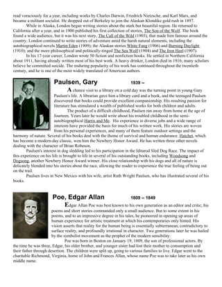 read voraciously for a year, including works by Charles Darwin, Friedrich Nietzsche, and Karl Marx, and
became a militant socialist. He dropped out of Berkeley to join the Alaskan Klondike gold rush in 1897.
       While in Alaska, London began writing stories about the stark but beautiful region. He returned to
California after a year, and in 1900 published his first collection of stories, The Son of the Wolf. The book
found a wide audience, but it was his next story, The Call of the Wild (1903), that made him famous around the
country. London continued to write stories of adventure amid the harsh natural elements, including the
autobiographical novels Martin Eden (1909); the Alaskan stories White Fang (1906) and Burning Daylight
(1910); and the more philosophical and politically-tinged The Sea Wolf (1904) and The Iron Heel (1907).
       In his 17-year career, London wrote 50 fiction and nonfiction books. He settled in Northern California
about 1911, having already written most of his best work. A heavy drinker, London died in 1916; many scholars
believe he committed suicide. The enduring popularity of his work has continued throughout the twentieth
century, and he is one of the most widely translated of American authors.

                        Paulsen, Gary                            1939 --
                            A chance visit to a library on a cold day was the turning point in young Gary
                         Paulsen's life. A librarian gave him a library card and a book, and the teenaged Paulsen
                         discovered that books could provide excellent companionship. His resulting passion for
                         literature has stimulated a wealth of published works for both children and adults.
                                  The product of a difficult childhood, Paulsen ran away from home at the age of
                         fourteen. Years later he would write about his troubled childhood in the semi-
                         autobiographical Harris and Me. His experience in diverse jobs and a wide range of
                         interests have provided the basis for much of his written work. His stories are woven
                         from his personal experiences, and many of them feature outdoor settings and the
harmony of nature. Several of his books deal with the theme of survival and human endurance. Hatchet, which
has become a modern-day classic, won him the Newbery Honor Award. He has written three other novels
dealing with the character of Brian Robeson.
        Paulsen's interest in dog sledding led to his participation in the Iditarod Sled Dog Race. The impact of
this experience on his life is brought to life in several of his outstanding books, including Woodsong and
Dogsong, another Newbery Honor Award winner. His close relationship with his dogs and all of nature is
delicately blended into his stories about the race, allowing the reader to experience the true feeling of being out
on the trail.
        Paulsen lives in New Mexico with his wife, artist Ruth Wright Paulsen, who has illustrated several of his
books.


                       Poe, Edgar Allan                      1809 -- 1849
                          Edgar Allan Poe was best known to his own generation as an editor and critic; his
                       poems and short stories commanded only a small audience. But to some extent in his
                       poems, and to an impressive degree in his tales, he pioneered in opening up areas of
                       human experience for artistic treatment at which his contemporaries only hinted. His
                       vision asserts that reality for the human being is essentially subterranean, contradictory to
                       surface reality, and profoundly irrational in character. Two generations later he was hailed
                       by the symbolist movement as the prophet of the modern sensibility.
                               Poe was born in Boston on January 19, 1809, the son of professional actors. By
the time he was three, Edgar, his older brother, and younger sister had lost their mother to consumption and
their father through desertion. The children were split up, going to various families to live. Edgar went to the
charitable Richmond, Virginia, home of John and Frances Allan, whose name Poe was to take later as his own
middle name.
 