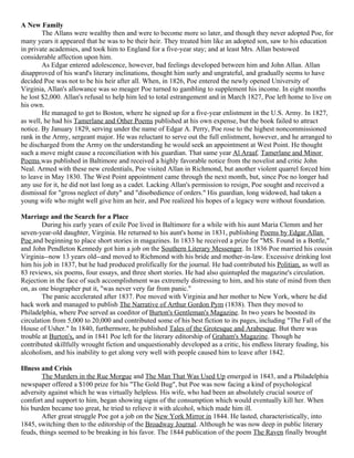 A New Family
        The Allans were wealthy then and were to become more so later, and though they never adopted Poe, for
many years it appeared that he was to be their heir. They treated him like an adopted son, saw to his education
in private academies, and took him to England for a five-year stay; and at least Mrs. Allan bestowed
considerable affection upon him.
        As Edgar entered adolescence, however, bad feelings developed between him and John Allan. Allan
disapproved of his ward's literary inclinations, thought him surly and ungrateful, and gradually seems to have
decided Poe was not to be his heir after all. When, in 1826, Poe entered the newly opened University of
Virginia, Allan's allowance was so meager Poe turned to gambling to supplement his income. In eight months
he lost $2,000. Allan's refusal to help him led to total estrangement and in March 1827, Poe left home to live on
his own.
        He managed to get to Boston, where he signed up for a five-year enlistment in the U.S. Army. In 1827,
as well, he had his Tamerlane and Other Poems published at his own expense, but the book failed to attract
notice. By January 1829, serving under the name of Edgar A. Perry, Poe rose to the highest noncommissioned
rank in the Army, sergeant major. He was reluctant to serve out the full enlistment, however, and he arranged to
be discharged from the Army on the understanding he would seek an appointment at West Point. He thought
such a move might cause a reconciliation with his guardian. That same year Al Araaf, Tamerlane and Minor
Poems was published in Baltimore and received a highly favorable notice from the novelist and critic John
Neal. Armed with these new credentials, Poe visited Allan in Richmond, but another violent quarrel forced him
to leave in May 1830. The West Point appointment came through the next month, but, since Poe no longer had
any use for it, he did not last long as a cadet. Lacking Allan's permission to resign, Poe sought and received a
dismissal for "gross neglect of duty" and "disobedience of orders." His guardian, long widowed, had taken a
young wife who might well give him an heir, and Poe realized his hopes of a legacy were without foundation.

Marriage and the Search for a Place
        During his early years of exile Poe lived in Baltimore for a while with his aunt Maria Clemm and her
seven-year-old daughter, Virginia. He returned to his aunt's home in 1831, publishing Poems by Edgar Allan
Poe and beginning to place short stories in magazines. In 1833 he received a prize for "MS. Found in a Bottle,"
and John Pendleton Kennedy got him a job on the Southern Literary Messenger. In 1836 Poe married his cousin
Virginia--now 13 years old--and moved to Richmond with his bride and mother-in-law. Excessive drinking lost
him his job in 1837, but he had produced prolifically for the journal. He had contributed his Politian, as well as
83 reviews, six poems, four essays, and three short stories. He had also quintupled the magazine's circulation.
Rejection in the face of such accomplishment was extremely distressing to him, and his state of mind from then
on, as one biographer put it, "was never very far from panic."
        The panic accelerated after 1837. Poe moved with Virginia and her mother to New York, where he did
hack work and managed to publish The Narrative of Arthur Gordon Pym (1838). Then they moved to
Philadelphia, where Poe served as coeditor of Burton's Gentleman's Magazine. In two years he boosted its
circulation from 5,000 to 20,000 and contributed some of his best fiction to its pages, including "The Fall of the
House of Usher." In 1840, furthermore, he published Tales of the Grotesque and Arabesque. But there was
trouble at Burton's, and in 1841 Poe left for the literary editorship of Graham's Magazine. Though he
contributed skillfully wrought fiction and unquestionably developed as a critic, his endless literary feuding, his
alcoholism, and his inability to get along very well with people caused him to leave after 1842.

Illness and Crisis
        The Murders in the Rue Morgue and The Man That Was Used Up emerged in 1843, and a Philadelphia
newspaper offered a $100 prize for his "The Gold Bug", but Poe was now facing a kind of psychological
adversity against which he was virtually helpless. His wife, who had been an absolutely crucial source of
comfort and support to him, began showing signs of the consumption which would eventually kill her. When
his burden became too great, he tried to relieve it with alcohol, which made him ill.
        After great struggle Poe got a job on the New York Mirror in 1844. He lasted, characteristically, into
1845, switching then to the editorship of the Broadway Journal. Although he was now deep in public literary
feuds, things seemed to be breaking in his favor. The 1844 publication of the poem The Raven finally brought
 
