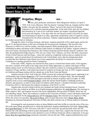 Author Biographies
Short Story Unit                              8th            Ites

                      Angelou, Maya                           1928 --
                         Writer, poet, performer, and director. Born Marguerite Johnson, on April 4,
                        1928, in St. Louis, Missouri. After her parents’ marriage broke up, Angelou and her older
                        brother, who gave her the nickname “Maya,” moved to the rural town of Stamps,
                        Arkansas to live with their paternal grandmother. In the mid-1930s, after the two children
                        had returned to St. Louis to live with their mother, her mother’s boyfriend raped the
                        seven-year-old Angelou. A few days after she was forced to testify at his trial, her rapist
                        was found beaten to death in an alley, apparently murdered by some of Angelou’s uncles.
                        Traumatized by the whole experience, Angelou stopped speaking altogether, and she and
her brother moved back to Arkansas.
         Through her study of writing, literature, and music, Angelou gained the will to speak again, and by the
age of 12, she became known in the town of Stamps for her precocious intelligence. She moved to San
Francisco in 1940 to live with her mother, who had remarried. While attending high school, she won a
scholarship in dance and drama to the California Labor School. In addition to her studies, Angelou worked to
earn extra money, becoming San Francisco’s first African-American and first female streetcar conductor. Just
after she graduated from high school in 1945, her son, Clyde “Guy” Johnson, was born. She held a succession
of jobs in San Francisco and San Diego—where she worked as a nightclub waitress and as a madam for two
prostitutes—and was turned down for enlistment in the United States Army after her background check
revealed that the California Labor School was in fact suspected by the House Un-American Activities
Committee as a training ground for future Communists.
         In the early 1950s, Angelou was married for three years to a Greek-born former sailor, Tosh Angelos;
she took a variation of his name as her stage name for her debut appearance as a dancer and singer of West
Indian calypso music in a San Francisco cabaret. She also worked as a dancer in a touring production of George
Gershwin’s Porgy and Bess, with which she toured 22 countries in Europe and Asia. In 1955, Angelou returned
to California and began touring with her cabaret act on the West Coast and Hawaii.
         Angelou moved to New York in the late 1950s to pursue her acting and singing careers, appearing in an
off-Broadway play Calypso Heatwave (1957) and recording an album of calypso music. She also attended
meetings of the Harlem Writers Guild and began to develop an interest in politics and civil rights. In 1960,
Angelou wrote a revue called Freedom Cabaret, which she and her friend Godfrey Cambridge produced,
directed, and starred in, in order to raise money for Martin Luther King Jr.’s Southern Christian Leadership
Conference (SCLC). She became the northern coordinator of the SCLC in 1961.
         Angelou later moved to Egypt with her new husband, the South African dissident lawyer Vusumzi
Make; in Cairo, she worked as an editor at an English-language publication, the Arab Observer. Her marriage to
Make ended in 1963, and Angelou moved to the newly independent African nation of Ghana, where her son
was attending college. There, she worked as a teacher at the University of Ghana’s music and drama school and
as a writer and editor for the African Review and the Ghanaian Times. She returned to Los Angeles in 1966,
where she wrote a two-act play, The Least of These, and a ten-part television series, Black, Blues, Black
(broadcast by National Educational Television in1968), that dealt with the role of African culture in American
life.
         Encouraged by such prominent writers as James Baldwin and Jules Feiffer to write the story of her own
life in the same lilting, powerful style in which she performed, Angelou published her first book, I Know Why
the Caged Bird Sings, in 1970. The story of the first 17 years of her life, up until the birth of her son, the
memoir met with astonishing critical acclaim and popular success. Since then, Angelou has become one of the
most celebrated writers in America and a distinctive voice of African-American culture in particular. Even as I
Know Why the Caged Bird Sings remained a bestseller well into the late 1990s, Angelou published four more
 
