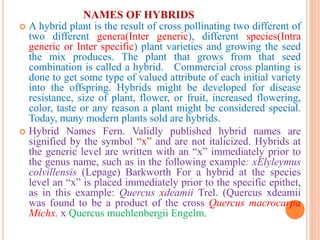 NAMES OF HYBRIDS
 A hybrid plant is the result of cross pollinating two different of
two different genera(Inter generic), different species(Intra
generic or Inter specific) plant varieties and growing the seed
the mix produces. The plant that grows from that seed
combination is called a hybrid. Commercial cross planting is
done to get some type of valued attribute of each initial variety
into the offspring. Hybrids might be developed for disease
resistance, size of plant, flower, or fruit, increased flowering,
color, taste or any reason a plant might be considered special.
Today, many modern plants sold are hybrids.
 Hybrid Names Fern. Validly published hybrid names are
signified by the symbol “x” and are not italicized. Hybrids at
the generic level are written with an “x” immediately prior to
the genus name, such as in the following example: xElyleymus
colvillensis (Lepage) Barkworth For a hybrid at the species
level an “x” is placed immediately prior to the specific epithet,
as in this example: Quercus xdeamii Trel. (Quercus xdeamii
was found to be a product of the cross Quercus macrocarpa
Michx. x Quercus muehlenbergii Engelm.
 
