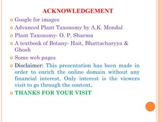 ACKNOWLEDGEMENT
 Google for images
 Advanced Plant Taxonomy by A.K. Mondal
 Plant Taxonomy- O. P. Sharma
 A textbook of Botany- Hait, Bhattacharyya &
Ghosh
 Some web pages
 Disclaimer: This presentation has been made in
order to enrich the online domain without any
financial interest. Only interest is the viewers
visit to go through the content.
 THANKS FOR YOUR VISIT
 