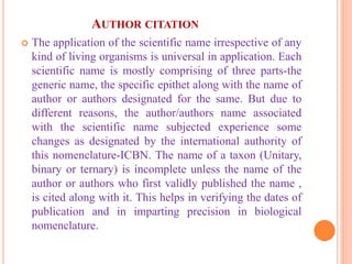 AUTHOR CITATION
 The application of the scientific name irrespective of any
kind of living organisms is universal in application. Each
scientific name is mostly comprising of three parts-the
generic name, the specific epithet along with the name of
author or authors designated for the same. But due to
different reasons, the author/authors name associated
with the scientific name subjected experience some
changes as designated by the international authority of
this nomenclature-ICBN. The name of a taxon (Unitary,
binary or ternary) is incomplete unless the name of the
author or authors who first validly published the name ,
is cited along with it. This helps in verifying the dates of
publication and in imparting precision in biological
nomenclature.
 
