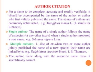 AUTHOR CITATION
 For a name to be complete, accurate and readily verifiable, it
should be accompanied by the name of the author or author
who first validly published the name. The names of authors are
commonly abbreviated. e.g. Mangifera indica L. (L stands for
Linnaeus)
 Single author:- The name of a single author follows the name
of a species (or any other taxon) when a single author proposed
a new name. e.g. Solanum nigrum Linn.
 Multiple authors:- 1. Use of et:-when two or more author
jointly published the name of a new species their name are
linked by et. e.g. Delphinium viscosum Hook. f. Et Thomson.
 The author name along with the scientific name make it
scientifically correct.
 