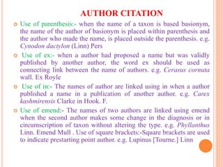 AUTHOR CITATION
 Use of parenthesis:- when the name of a taxon is based basionym,
the name of the author of basionym is placed within parenthesis and
the author who made the name, is placed outside the parenthesis. e.g.
Cynodon dactylon (Linn) Pers
 Use of ex:- when a author had proposed a name but was validly
published by another author, the word ex should be used as
connecting link between the name of authors. e.g. Cerasus cornuta
wall. Ex Royle
 Use of in:- The names of author are linked using in when a author
published a name in a publication of another author. e.g. Carex
kashmirensis Clarke in Hook. F.
 Use of emend:- The names of two authors are linked using emend
when the second author makes some change in the diagnosis or in
circumscription of taxon without altering the type. e.g. Phyllanthus
Linn. Emend Mull . Use of square brackets:-Square brackets are used
to indicate prestarting point author. e.g. Lupinus [Tourne.] Linn
 
