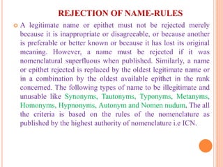 REJECTION OF NAME-RULES
 A legitimate name or epithet must not be rejected merely
because it is inappropriate or disagreeable, or because another
is preferable or better known or because it has lost its original
meaning. However, a name must be rejected if it was
nomenclatural superfluous when published. Similarly, a name
or epithet rejected is replaced by the oldest legitimate name or
in a combination by the oldest available epithet in the rank
concerned. The following types of name to be illegitimate and
unusable like Synonyms, Tautonyms, Typonyms, Metanyms,
Homonyms, Hypnonyms, Autonym and Nomen nudum. The all
the criteria is based on the rules of the nomenclature as
published by the highest authority of nomenclature i.e ICN.
 