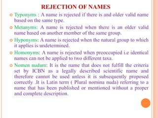 REJECTION OF NAMES
 Typonyms : A name is rejected if there is and older valid name
based on the same type.
 Metanyms: A name is rejected when there is an older valid
name based on another member of the same group.
 Hyponyms: A name is rejected when the natural group to which
it applies is undetermined.
 Homonyms: A name is rejected when preoccupied i.e identical
names can not be applied to two different taxa.
 Nomen nudum: It is the name that does not fulfill the criteria
set by ICBN as a legally described scientific name and
therefore cannot be used unless it is subsequently proposed
correctly .It is Latin term ( Plural nomina nuda) referring to a
name that has been published or mentioned without a proper
and complete description.
 