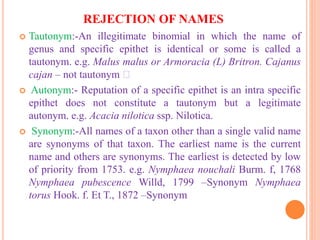 REJECTION OF NAMES
 Tautonym:-An illegitimate binomial in which the name of
genus and specific epithet is identical or some is called a
tautonym. e.g. Malus malus or Armoracia (L) Britron. Cajanus
cajan – not tautonym
 Autonym:- Reputation of a specific epithet is an intra specific
epithet does not constitute a tautonym but a legitimate
autonym. e.g. Acacia nilotica ssp. Nilotica.
 Synonym:-All names of a taxon other than a single valid name
are synonyms of that taxon. The earliest name is the current
name and others are synonyms. The earliest is detected by low
of priority from 1753. e.g. Nymphaea nouchali Burm. f, 1768
Nymphaea pubescence Willd, 1799 –Synonym Nymphaea
torus Hook. f. Et T., 1872 –Synonym
 