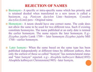 REJECTION OF NAMES
 Basionym:- A specific or intra-specific name which has priority and
is retained deeded when transferred to a new taxon is called a
basionym. e.g. Panicum dactylon Linn—basionym. Cynodon
dactylon (Linn) pers—Original name.
 Homonym:- A taxon should have one correct name. The code does
not allow the same to be used for two different taxa. Such if existing
constitute homonyms. The name published at an early date is termed
the earlier homonym. The name rejects the later homonym. E.g:-
Zizyphus jujuba Lamk 1789— later homonym Zizyphus jujuba Mill
1768—earlier homonym.
 Later Isonym:- When the same based on the same type has been
published independently at different times by different authors, then
only the earliest of these so called “Isonym” has nomenclatural status
and “later Isonym” rejected. e.g:- Alsophila kalbreyeri Baker(1892)
Alsophila kalbreyeri Christensten(1905) –later Isonym.
 