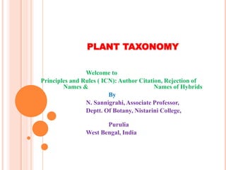 PLANT TAXONOMY
Welcome to
Principles and Rules ( ICN): Author Citation, Rejection of
Names & Names of Hybrids
By
N. Sannigrahi, Associate Professor,
Deptt. Of Botany, Nistarini College,
Purulia
West Bengal, India
 