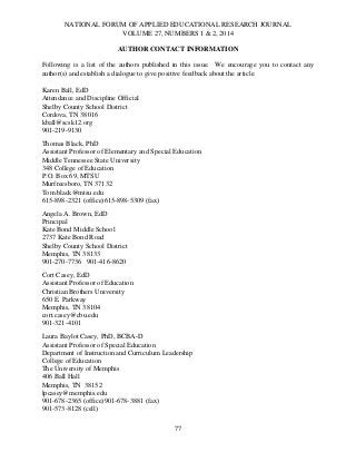 NATIONAL FORUM OF APPLIED EDUCATIONAL RESEARCH JOURNAL
VOLUME 27, NUMBERS 1 & 2, 2014
AUTHOR CONTACT INFORMATION
Following is a list of the authors published in this issue. We encourage you to contact any
author(s) and establish a dialogue to give positive feedback about the article.
Karen Ball, EdD
Attendance and Discipline Official
Shelby County School District
Cordova, TN 38016
kball@scsk12.org
901-219-9130
Thomas Black, PhD
Assistant Professor of Elementary and Special Education
Middle Tennessee State University
348 College of Education
P.O. Box 69, MTSU
Murfreesboro, TN 37132
Tom.black@mtsu.edu
615-898-2321 (office)615-898-5309 (fax)
Angela A. Brown, EdD
Principal
Kate Bond Middle School
2737 Kate Bond Road
Shelby County School District
Memphis, TN 38133
901-270-7736 901-416-8620
Cort Casey, EdD
Assistant Professor of Education
Christian Brothers University
650 E. Parkway
Memphis, TN 38104
cort.casey@cbu.edu
901-321-4101
Laura Baylot Casey, PhD, BCBA-D
Assistant Professor of Special Education
Department of Instruction and Curriculum Leadership
College of Education
The University of Memphis
406 Ball Hall
Memphis, TN 38152
lpcasey@memphis.edu
901-678-2365 (office)901-678-3881 (fax)
901-573-8128 (cell)
77

 