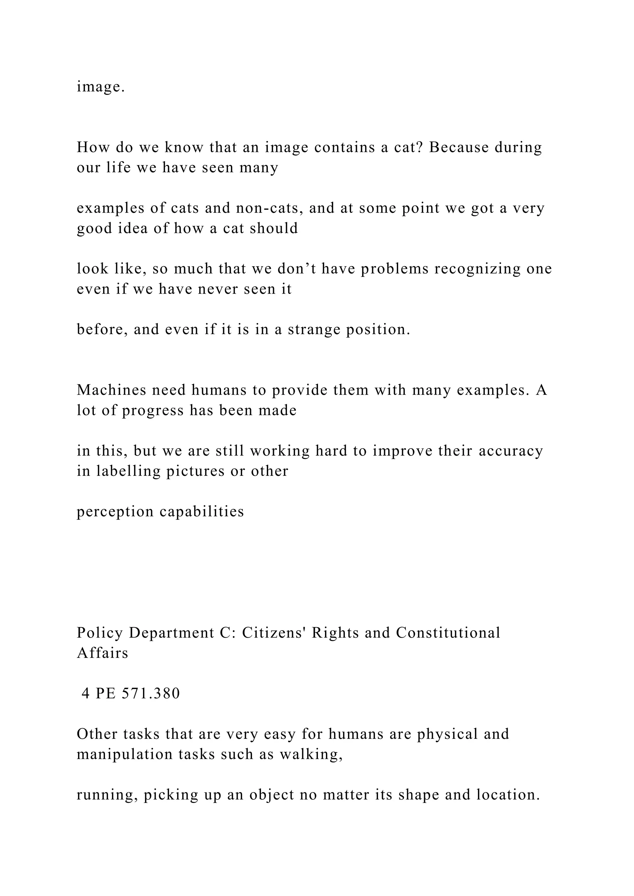 image.
How do we know that an image contains a cat? Because during
our life we have seen many
examples of cats and non-cats, and at some point we got a very
good idea of how a cat should
look like, so much that we don’t have problems recognizing one
even if we have never seen it
before, and even if it is in a strange position.
Machines need humans to provide them with many examples. A
lot of progress has been made
in this, but we are still working hard to improve their accuracy
in labelling pictures or other
perception capabilities
Policy Department C: Citizens' Rights and Constitutional
Affairs
4 PE 571.380
Other tasks that are very easy for humans are physical and
manipulation tasks such as walking,
running, picking up an object no matter its shape and location.
 