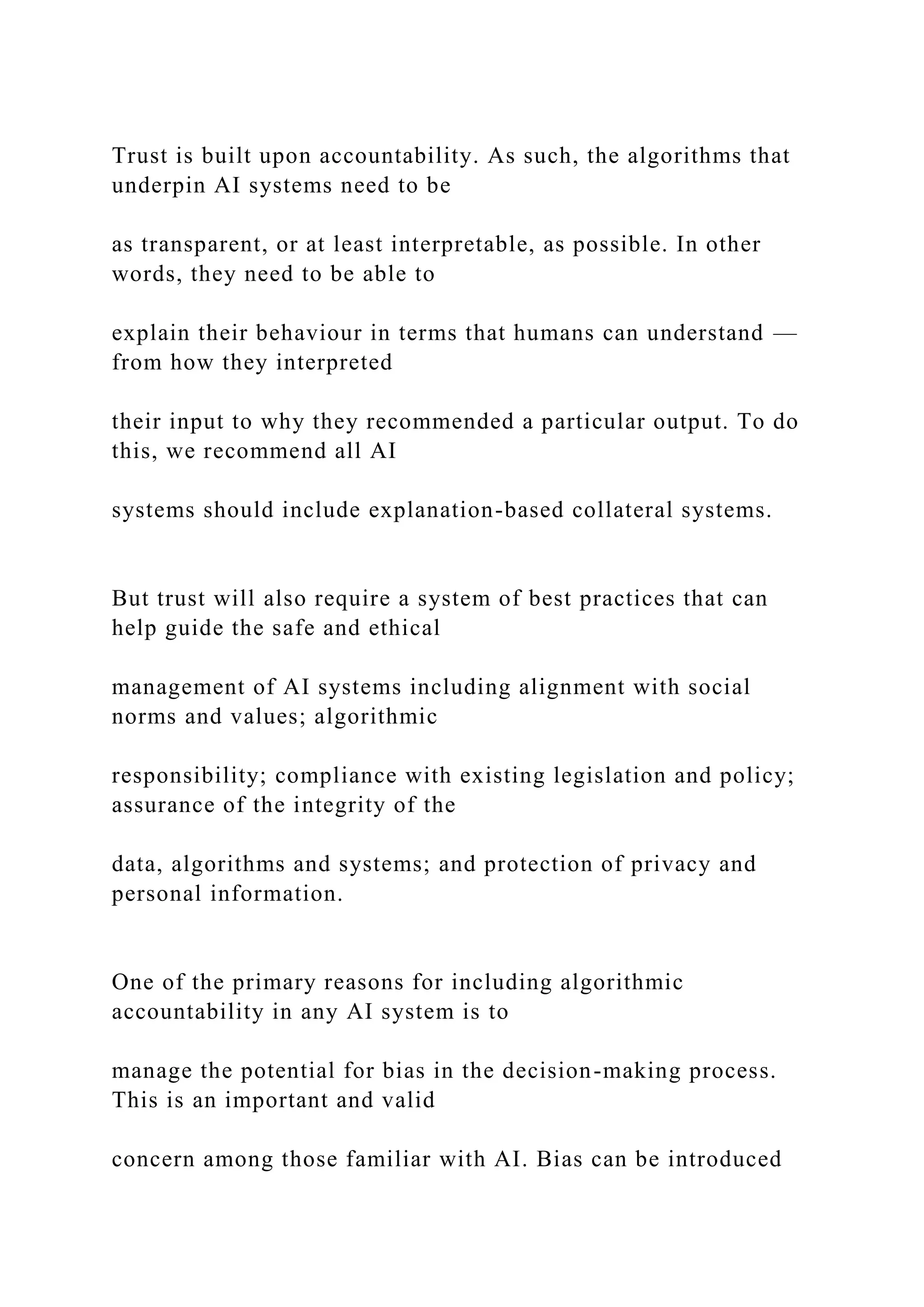 Trust is built upon accountability. As such, the algorithms that
underpin AI systems need to be
as transparent, or at least interpretable, as possible. In other
words, they need to be able to
explain their behaviour in terms that humans can understand —
from how they interpreted
their input to why they recommended a particular output. To do
this, we recommend all AI
systems should include explanation-based collateral systems.
But trust will also require a system of best practices that can
help guide the safe and ethical
management of AI systems including alignment with social
norms and values; algorithmic
responsibility; compliance with existing legislation and policy;
assurance of the integrity of the
data, algorithms and systems; and protection of privacy and
personal information.
One of the primary reasons for including algorithmic
accountability in any AI system is to
manage the potential for bias in the decision-making process.
This is an important and valid
concern among those familiar with AI. Bias can be introduced
 