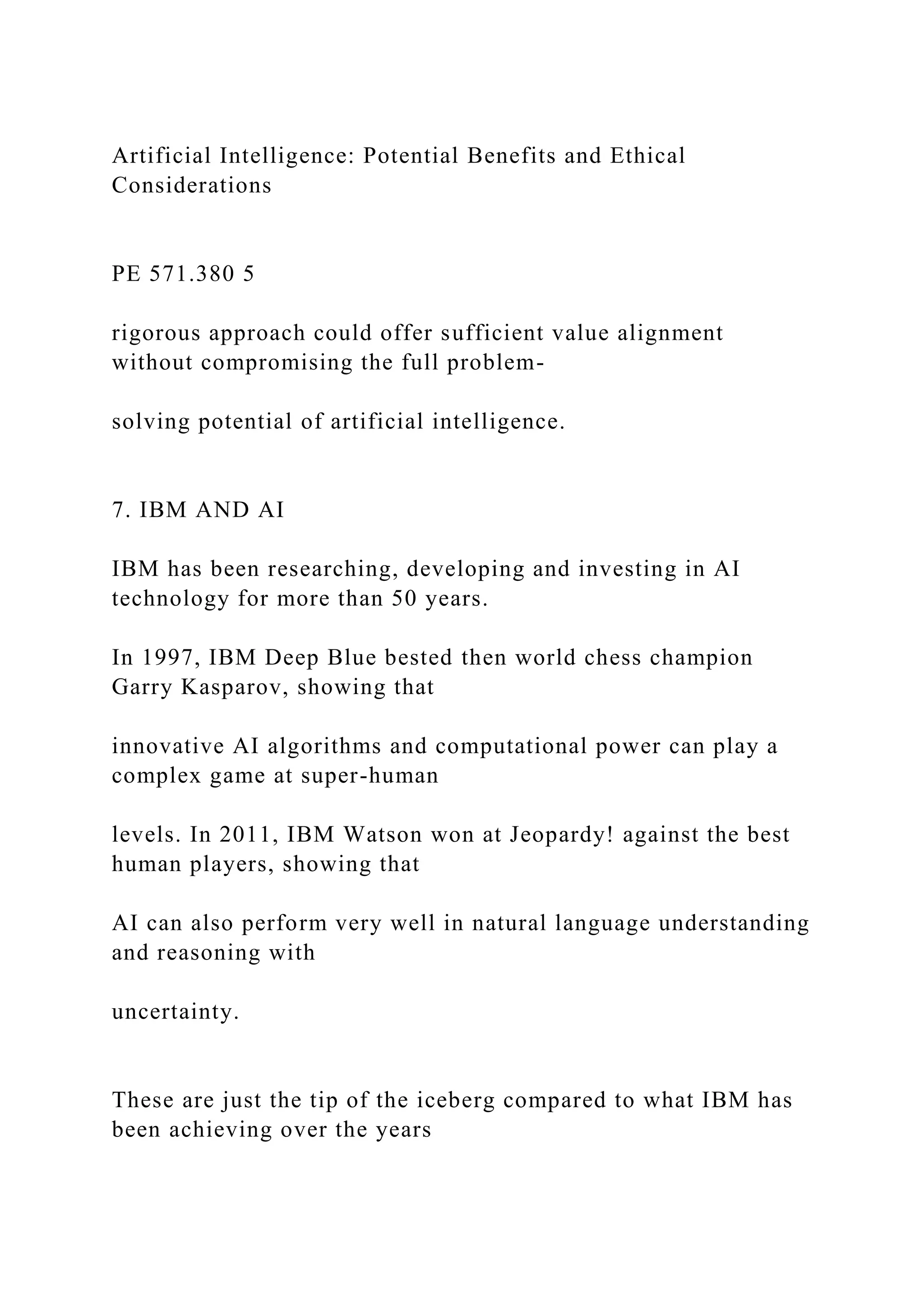 Artificial Intelligence: Potential Benefits and Ethical
Considerations
PE 571.380 5
rigorous approach could offer sufficient value alignment
without compromising the full problem-
solving potential of artificial intelligence.
7. IBM AND AI
IBM has been researching, developing and investing in AI
technology for more than 50 years.
In 1997, IBM Deep Blue bested then world chess champion
Garry Kasparov, showing that
innovative AI algorithms and computational power can play a
complex game at super-human
levels. In 2011, IBM Watson won at Jeopardy! against the best
human players, showing that
AI can also perform very well in natural language understanding
and reasoning with
uncertainty.
These are just the tip of the iceberg compared to what IBM has
been achieving over the years
 