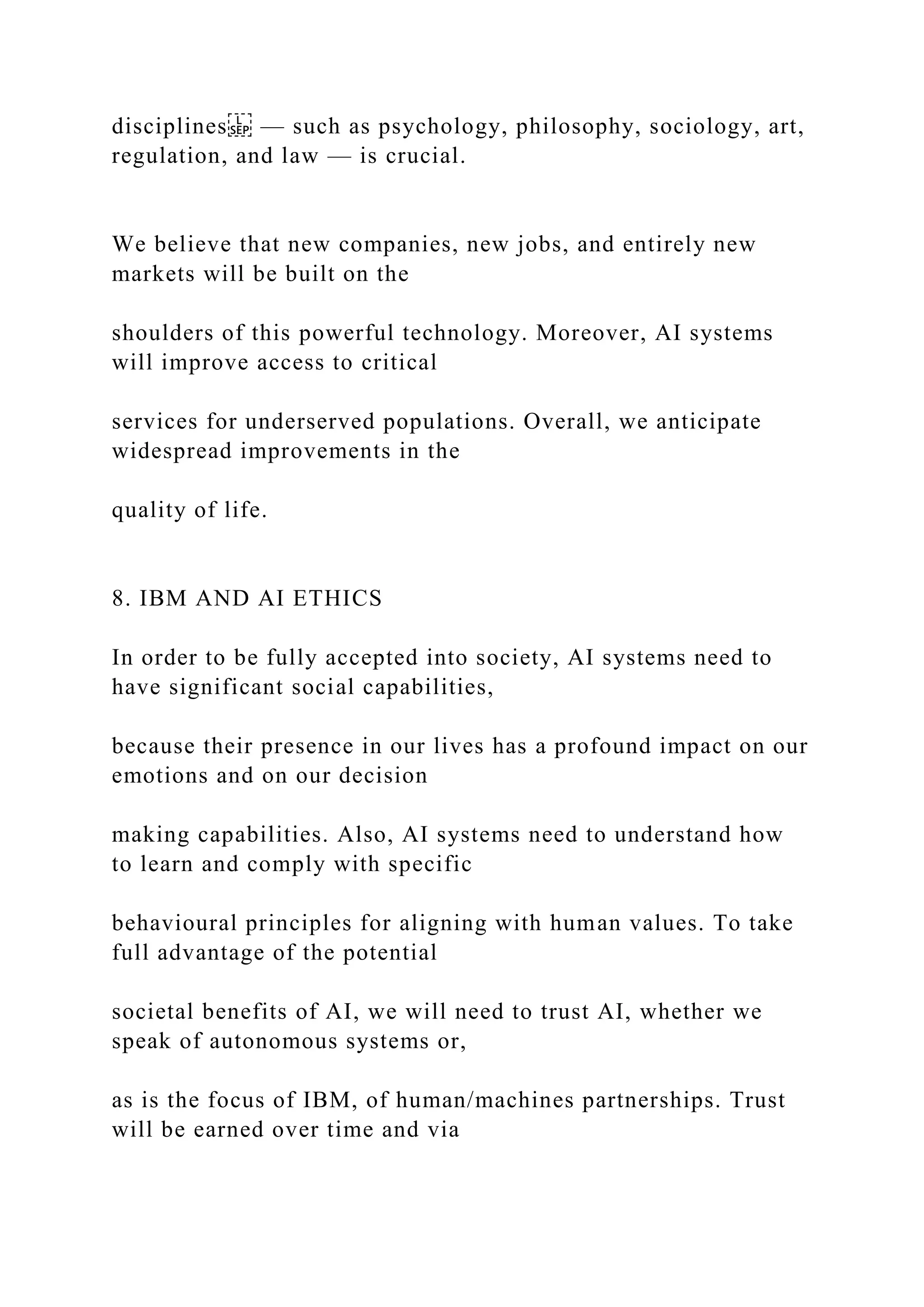 disciplines — such as psychology, philosophy, sociology, art,
regulation, and law — is crucial.
We believe that new companies, new jobs, and entirely new
markets will be built on the
shoulders of this powerful technology. Moreover, AI systems
will improve access to critical
services for underserved populations. Overall, we anticipate
widespread improvements in the
quality of life.
8. IBM AND AI ETHICS
In order to be fully accepted into society, AI systems need to
have significant social capabilities,
because their presence in our lives has a profound impact on our
emotions and on our decision
making capabilities. Also, AI systems need to understand how
to learn and comply with specific
behavioural principles for aligning with human values. To take
full advantage of the potential
societal benefits of AI, we will need to trust AI, whether we
speak of autonomous systems or,
as is the focus of IBM, of human/machines partnerships. Trust
will be earned over time and via
 