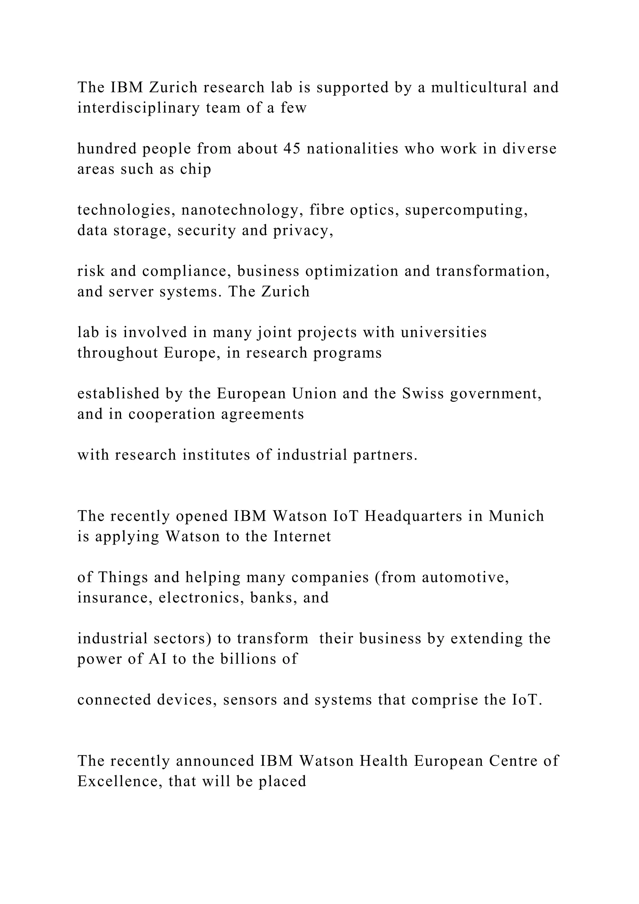 The IBM Zurich research lab is supported by a multicultural and
interdisciplinary team of a few
hundred people from about 45 nationalities who work in diverse
areas such as chip
technologies, nanotechnology, fibre optics, supercomputing,
data storage, security and privacy,
risk and compliance, business optimization and transformation,
and server systems. The Zurich
lab is involved in many joint projects with universities
throughout Europe, in research programs
established by the European Union and the Swiss government,
and in cooperation agreements
with research institutes of industrial partners.
The recently opened IBM Watson IoT Headquarters in Munich
is applying Watson to the Internet
of Things and helping many companies (from automotive,
insurance, electronics, banks, and
industrial sectors) to transform their business by extending the
power of AI to the billions of
connected devices, sensors and systems that comprise the IoT.
The recently announced IBM Watson Health European Centre of
Excellence, that will be placed
 