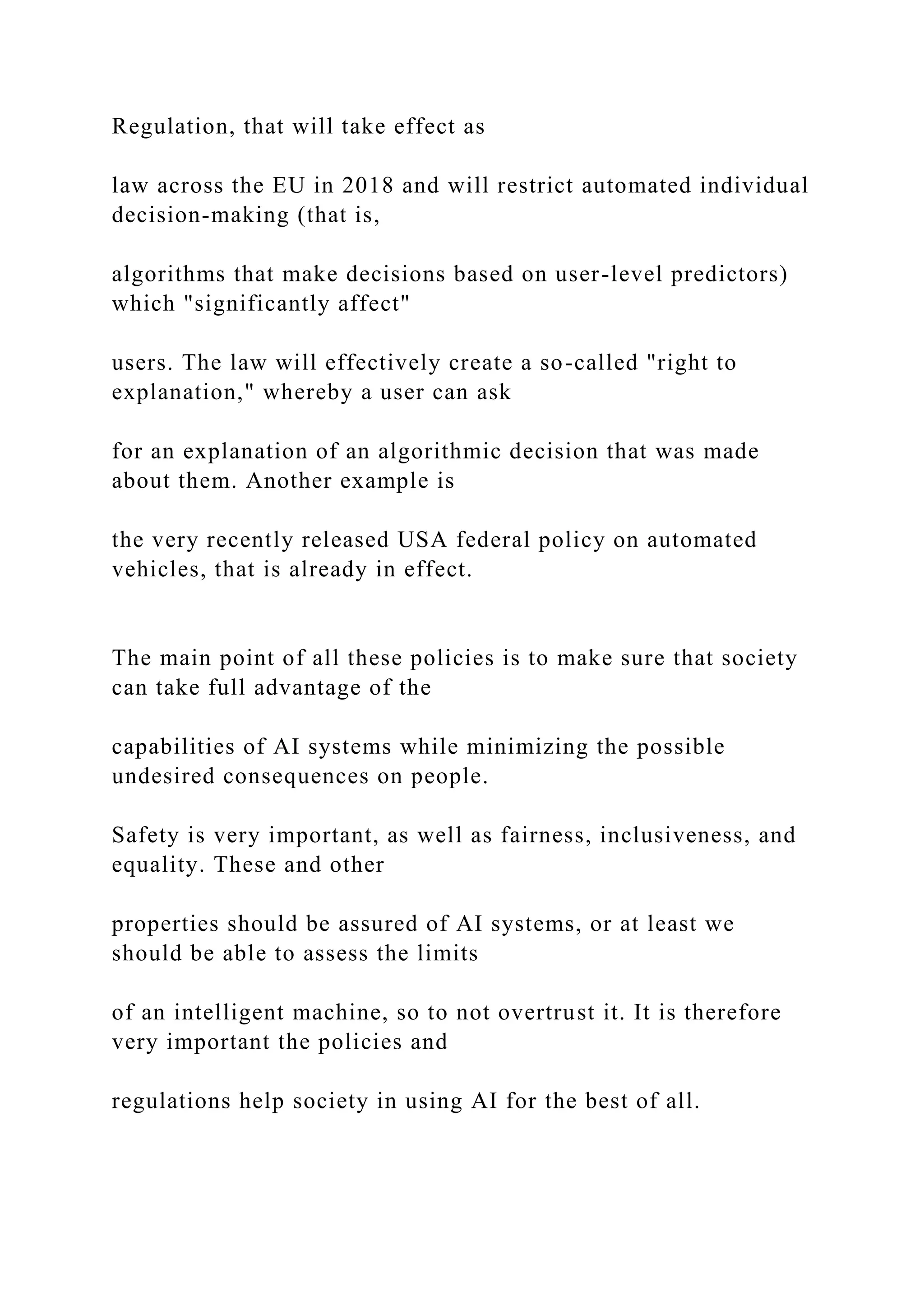 Regulation, that will take effect as
law across the EU in 2018 and will restrict automated individual
decision-making (that is,
algorithms that make decisions based on user-level predictors)
which "significantly affect"
users. The law will effectively create a so-called "right to
explanation," whereby a user can ask
for an explanation of an algorithmic decision that was made
about them. Another example is
the very recently released USA federal policy on automated
vehicles, that is already in effect.
The main point of all these policies is to make sure that society
can take full advantage of the
capabilities of AI systems while minimizing the possible
undesired consequences on people.
Safety is very important, as well as fairness, inclusiveness, and
equality. These and other
properties should be assured of AI systems, or at least we
should be able to assess the limits
of an intelligent machine, so to not overtrust it. It is therefore
very important the policies and
regulations help society in using AI for the best of all.
 