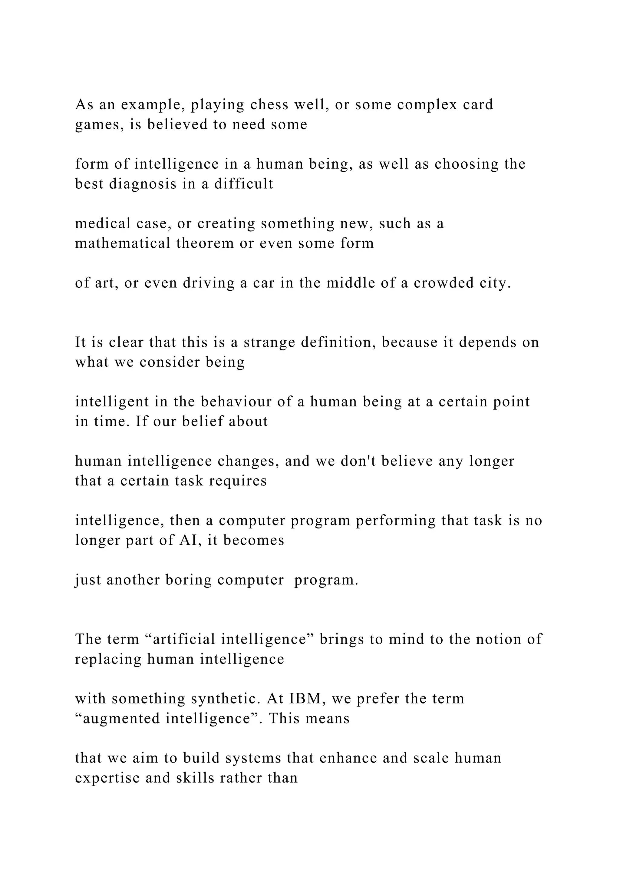 As an example, playing chess well, or some complex card
games, is believed to need some
form of intelligence in a human being, as well as choosing the
best diagnosis in a difficult
medical case, or creating something new, such as a
mathematical theorem or even some form
of art, or even driving a car in the middle of a crowded city.
It is clear that this is a strange definition, because it depends on
what we consider being
intelligent in the behaviour of a human being at a certain point
in time. If our belief about
human intelligence changes, and we don't believe any longer
that a certain task requires
intelligence, then a computer program performing that task is no
longer part of AI, it becomes
just another boring computer program.
The term “artificial intelligence” brings to mind to the notion of
replacing human intelligence
with something synthetic. At IBM, we prefer the term
“augmented intelligence”. This means
that we aim to build systems that enhance and scale human
expertise and skills rather than
 