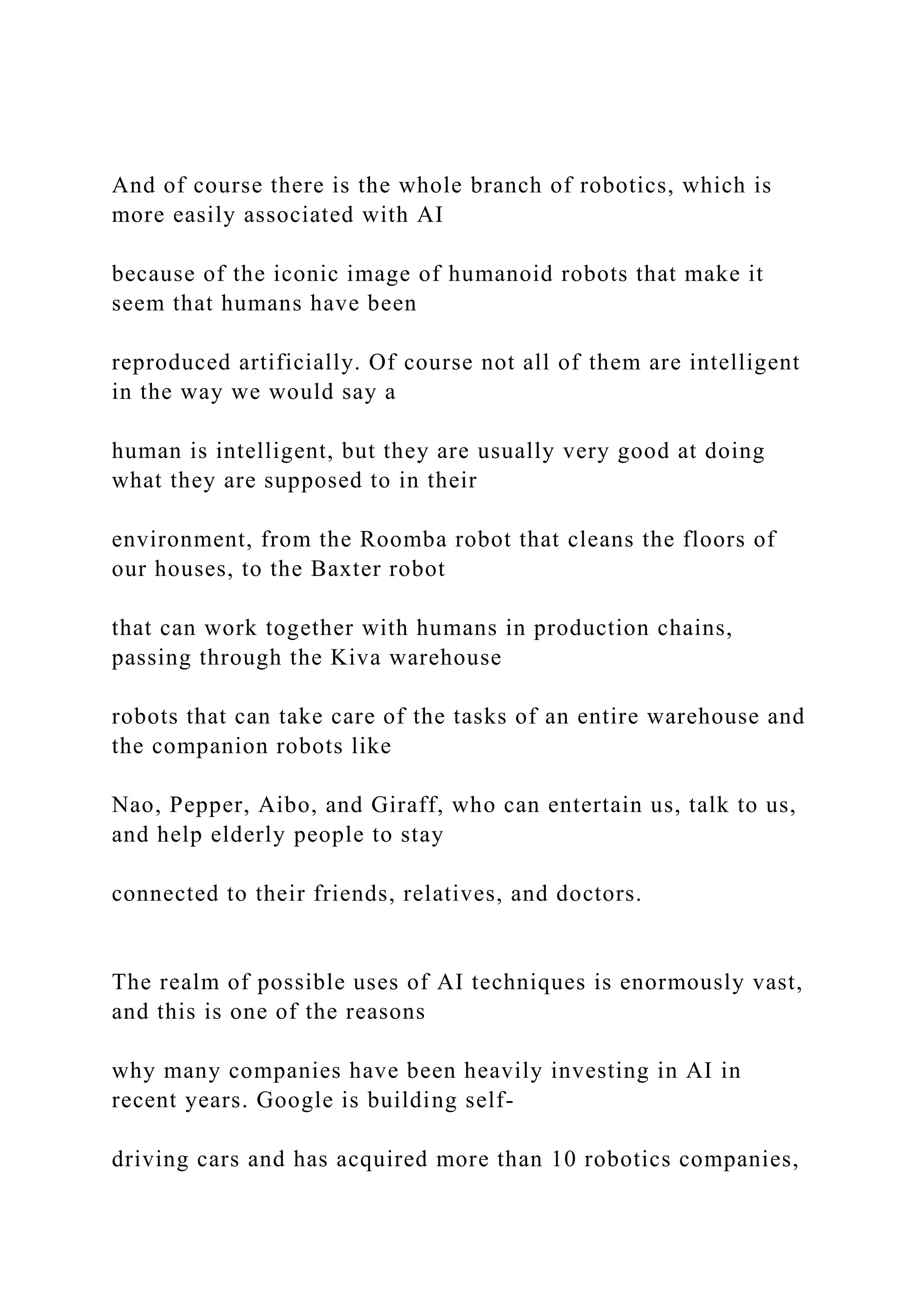 And of course there is the whole branch of robotics, which is
more easily associated with AI
because of the iconic image of humanoid robots that make it
seem that humans have been
reproduced artificially. Of course not all of them are intelligent
in the way we would say a
human is intelligent, but they are usually very good at doing
what they are supposed to in their
environment, from the Roomba robot that cleans the floors of
our houses, to the Baxter robot
that can work together with humans in production chains,
passing through the Kiva warehouse
robots that can take care of the tasks of an entire warehouse and
the companion robots like
Nao, Pepper, Aibo, and Giraff, who can entertain us, talk to us,
and help elderly people to stay
connected to their friends, relatives, and doctors.
The realm of possible uses of AI techniques is enormously vast,
and this is one of the reasons
why many companies have been heavily investing in AI in
recent years. Google is building self-
driving cars and has acquired more than 10 robotics companies,
 