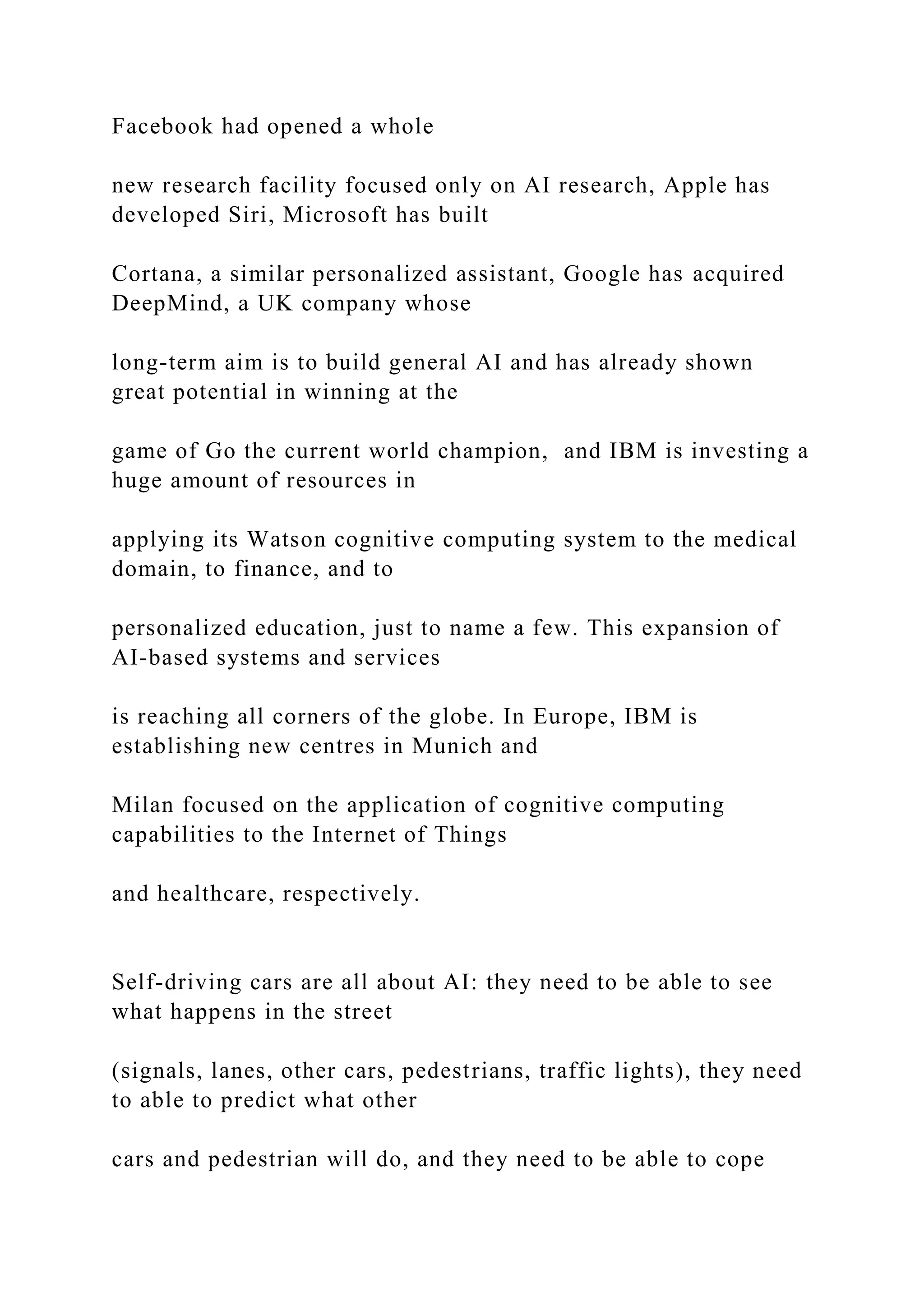 Facebook had opened a whole
new research facility focused only on AI research, Apple has
developed Siri, Microsoft has built
Cortana, a similar personalized assistant, Google has acquired
DeepMind, a UK company whose
long-term aim is to build general AI and has already shown
great potential in winning at the
game of Go the current world champion, and IBM is investing a
huge amount of resources in
applying its Watson cognitive computing system to the medical
domain, to finance, and to
personalized education, just to name a few. This expansion of
AI-based systems and services
is reaching all corners of the globe. In Europe, IBM is
establishing new centres in Munich and
Milan focused on the application of cognitive computing
capabilities to the Internet of Things
and healthcare, respectively.
Self-driving cars are all about AI: they need to be able to see
what happens in the street
(signals, lanes, other cars, pedestrians, traffic lights), they need
to able to predict what other
cars and pedestrian will do, and they need to be able to cope
 