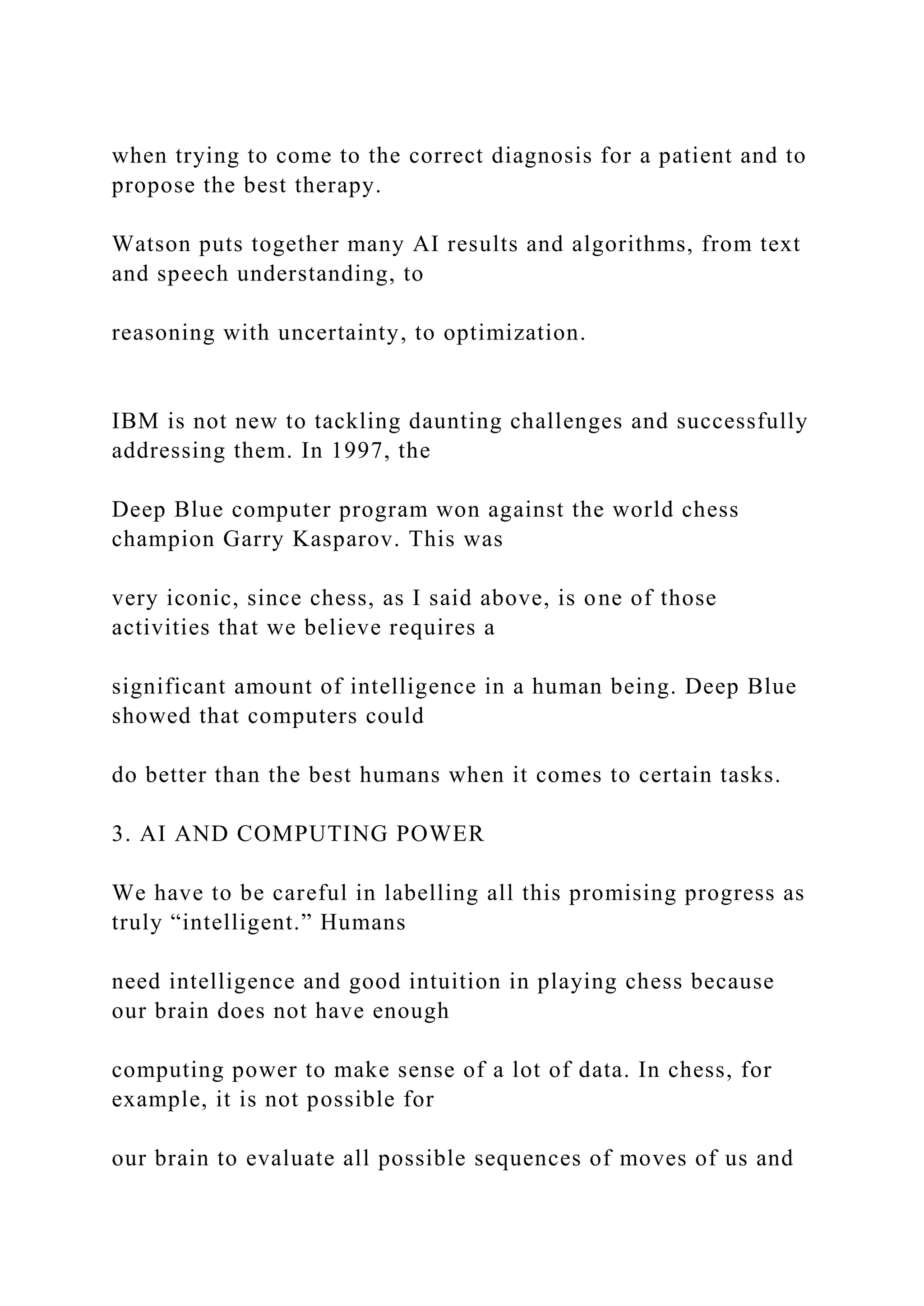 when trying to come to the correct diagnosis for a patient and to
propose the best therapy.
Watson puts together many AI results and algorithms, from text
and speech understanding, to
reasoning with uncertainty, to optimization.
IBM is not new to tackling daunting challenges and successfully
addressing them. In 1997, the
Deep Blue computer program won against the world chess
champion Garry Kasparov. This was
very iconic, since chess, as I said above, is one of those
activities that we believe requires a
significant amount of intelligence in a human being. Deep Blue
showed that computers could
do better than the best humans when it comes to certain tasks.
3. AI AND COMPUTING POWER
We have to be careful in labelling all this promising progress as
truly “intelligent.” Humans
need intelligence and good intuition in playing chess because
our brain does not have enough
computing power to make sense of a lot of data. In chess, for
example, it is not possible for
our brain to evaluate all possible sequences of moves of us and
 