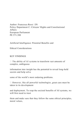 Author: Francesca Rossi EN
Policy Department C: Citizens' Rights and Constitutional
Affairs
European Parliament
PE 571.380
Artificial Intelligence: Potential Benefits and
Ethical Considerations
KEY FINDINGS
complex, ambiguous
information into insight has the potential to reveal long-held
secrets and help solve
some of the world’s most enduring problems.
great care must be
taken in its development
and deployment. To reap the societal benefits of AI systems, we
will first need to trust
them and make sure that they follow the same ethical principles,
moral values,
 