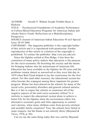 AUTHOR: Gerald V. Mohatt Joseph Trimble Ryan A.
Dickson
TITLE: Psychosocial Foundations of Academic Performance
in Culture-Based Education Programs for American Indian and
Alaska Native Youth: Reflections on a Multidisciplinary
Perspective
SOURCE: Journal of American Indian Education 45 no3 Special
Issue 38-59 2006
COPYRIGHT: The magazine publisher is the copyright holder
of this article and it is reproduced with permission. Further
reproduction of this article in violation of the copyright is
prohibited. To contact the publisher: http://coe.asu.edu/cie/
Since the Oglalas settled at Pine Ridge, it has been the
contention of many policy makers that education is the panacea
for the socio-economic ills besetting the society and the means
for bringing Indians into the mainstream of American life.
Education has been available to the Oglalas for 89 years and the
problems remain almost as unresolved as they were that day in
1879 when Red Cloud helped to lay the cornerstone for the first
school. For this (and other reasons), the educational system has
often become the scapegoat among those impatient for greater
progress. Blame has been placed on the schools for many of the
social evils, personality disorders and general cultural malaise.
But is it fair to expect the schools to counteract all of the
negative aspects of the total socio-economic milieu? Is it
realistic to expect the educational system alone to achieve a
better life for the Oglalas when the environment offers few
alternative economic goals and little opportunity to control
one's destiny, when many children come from poverty-stricken
and unstable family situations? True, the schools have failed in
some respects, but the blame is not entirely theirs (Maynard &
Twiss, 1970, p. 94).
Can we say the same thing today that was said by Maynard
 