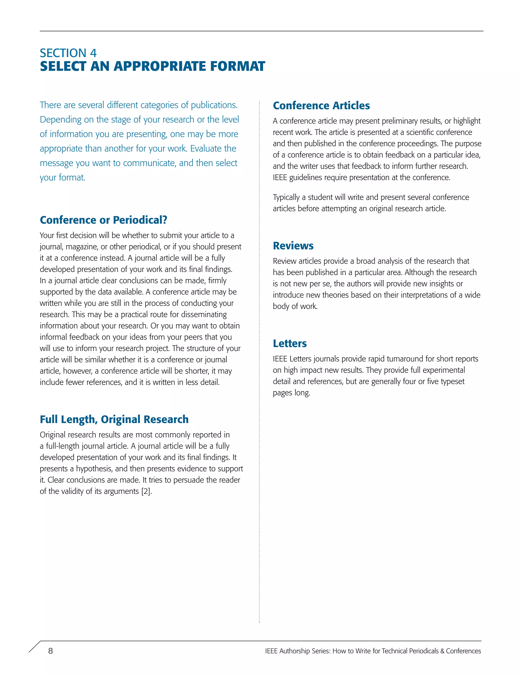 Section 4
Select an Appropriate Format
There are several different categories of publications.
Depending on the stage of your research or the level
of information you are presenting, one may be more
appropriate than another for your work. Evaluate the
message you want to communicate, and then select
your format.
Conference or Periodical?
Your first decision will be whether to submit your article to a
journal, magazine, or other periodical, or if you should present
it at a conference instead. A journal article will be a fully
developed presentation of your work and its final findings.
In a journal article clear conclusions can be made, firmly
supported by the data available. A conference article may be
written while you are still in the process of conducting your
research. This may be a practical route for disseminating
information about your research. Or you may want to obtain
informal feedback on your ideas from your peers that you
will use to inform your research project. The structure of your
article will be similar whether it is a conference or journal
article, however, a conference article will be shorter, it may
include fewer references, and it is written in less detail.
Full Length, Original Research
Original research results are most commonly reported in
a full-length journal article. A journal article will be a fully
developed presentation of your work and its final findings. It
presents a hypothesis, and then presents evidence to support
it. Clear conclusions are made. It tries to persuade the reader
of the validity of its arguments [2].
Conference Articles
A conference article may present preliminary results, or highlight
recent work. The article is presented at a scientific conference
and then published in the conference proceedings. The purpose
of a conference article is to obtain feedback on a particular idea,
and the writer uses that feedback to inform further research.
IEEE guidelines require presentation at the conference.
Typically a student will write and present several conference
articles before attempting an original research article.
Reviews
Review articles provide a broad analysis of the research that
has been published in a particular area. Although the research
is not new per se, the authors will provide new insights or
introduce new theories based on their interpretations of a wide
body of work.
Letters
IEEE Letters journals provide rapid turnaround for short reports
on high impact new results. They provide full experimental
detail and references, but are generally four or five typeset
pages long.
8 IEEE Authorship Series: How to Write for Technical Periodicals & Conferences
 