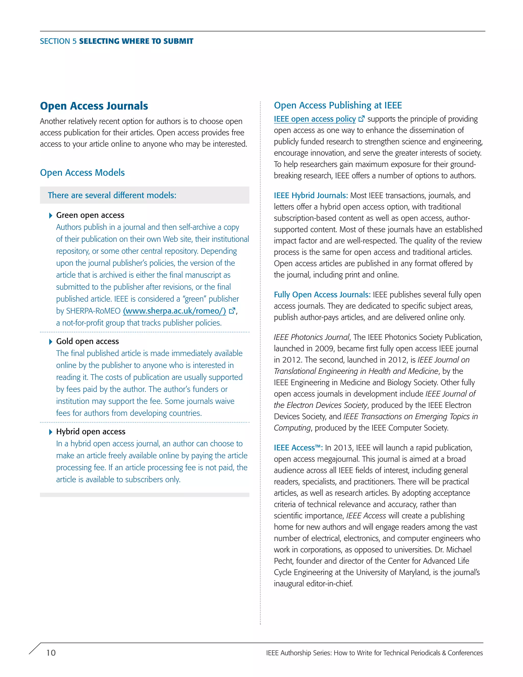 Open Access Journals
Another relatively recent option for authors is to choose open
access publication for their articles. Open access provides free
access to your article online to anyone who may be interested.
Open Access Models
There are several different models:
}	Green open access
Authors publish in a journal and then self-archive a copy
of their publication on their own Web site, their institutional
repository, or some other central repository. Depending
upon the journal publisher’s policies, the version of the
article that is archived is either the final manuscript as
submitted to the publisher after revisions, or the final
published article. IEEE is considered a “green” publisher
by SHERPA-RoMEO (www.sherpa.ac.uk/romeo/) ,
a not-for-profit group that tracks publisher policies.
}	Gold open access
The final published article is made immediately available
online by the publisher to anyone who is interested in
reading it. The costs of publication are usually supported
by fees paid by the author. The author’s funders or
institution may support the fee. Some journals waive
fees for authors from developing countries.
}	Hybrid open access
In a hybrid open access journal, an author can choose to
make an article freely available online by paying the article
processing fee. If an article processing fee is not paid, the
article is available to subscribers only.
Open Access Publishing at IEEE
IEEE open access policy supports the principle of providing
open access as one way to enhance the dissemination of
publicly funded research to strengthen science and engineering,
encourage innovation, and serve the greater interests of society.
To help researchers gain maximum exposure for their ground-
breaking research, IEEE offers a number of options to authors.
IEEE Hybrid Journals: Most IEEE transactions, journals, and
letters offer a hybrid open access option, with traditional
subscription-based content as well as open access, author-
supported content. Most of these journals have an established
impact factor and are well-respected. The quality of the review
process is the same for open access and traditional articles.
Open access articles are published in any format offered by
the journal, including print and online.
Fully Open Access Journals: IEEE publishes several fully open
access journals. They are dedicated to specific subject areas,
publish author-pays articles, and are delivered online only.
IEEE Photonics Journal, The IEEE Photonics Society Publication,
launched in 2009, became first fully open access IEEE journal
in 2012. The second, launched in 2012, is IEEE Journal on
Translational Engineering in Health and Medicine, by the
IEEE Engineering in Medicine and Biology Society. Other fully
open access journals in development include IEEE Journal of
the Electron Devices Society, produced by the IEEE Electron
Devices Society, and IEEE Transactions on Emerging Topics in
Computing, produced by the IEEE Computer Society.
IEEE Access™: In 2013, IEEE will launch a rapid publication,
open access megajournal. This journal is aimed at a broad
audience across all IEEE fields of interest, including general
readers, specialists, and practitioners. There will be practical
articles, as well as research articles. By adopting acceptance
criteria of technical relevance and accuracy, rather than
scientific importance, IEEE Access will create a publishing
home for new authors and will engage readers among the vast
number of electrical, electronics, and computer engineers who
work in corporations, as opposed to universities. Dr. Michael
Pecht, founder and director of the Center for Advanced Life
Cycle Engineering at the University of Maryland, is the journal’s
inaugural editor-in-chief.
Section 5 Selecting where to submit
10 IEEE Authorship Series: How to Write for Technical Periodicals & Conferences
 