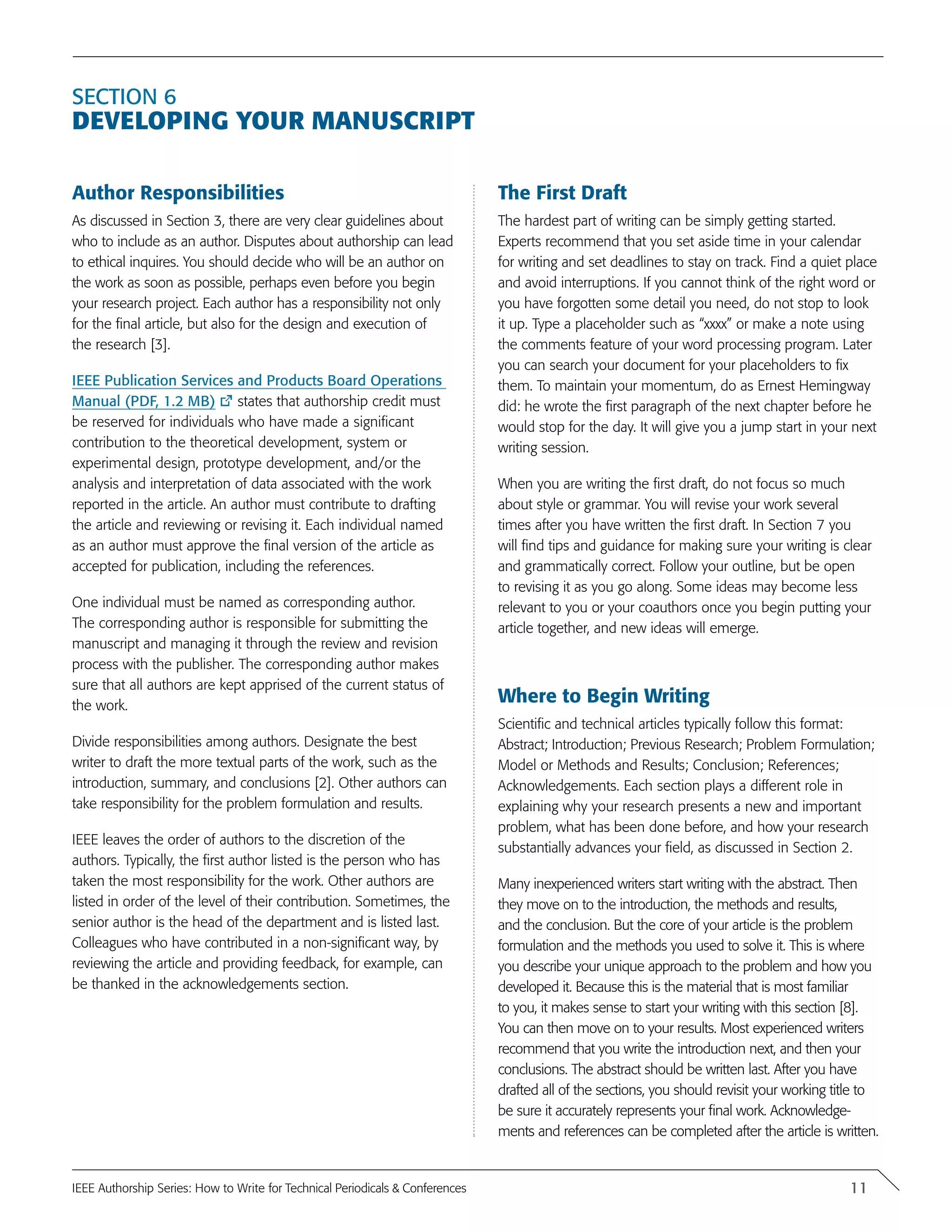 Section 6
Developing your manuscript
Author Responsibilities
As discussed in Section 3, there are very clear guidelines about
who to include as an author. Disputes about authorship can lead
to ethical inquires. You should decide who will be an author on
the work as soon as possible, perhaps even before you begin
your research project. Each author has a responsibility not only
for the final article, but also for the design and execution of
the research [3].
IEEE Publication Services and Products Board Operations
Manual (PDF, 1.2 MB) states that authorship credit must
be reserved for individuals who have made a significant
contribution to the theoretical development, system or
experimental design, prototype development, and/or the
analysis and interpretation of data associated with the work
reported in the article. An author must contribute to drafting
the article and reviewing or revising it. Each individual named
as an author must approve the final version of the article as
accepted for publication, including the references.
One individual must be named as corresponding author.
The corresponding author is responsible for submitting the
manuscript and managing it through the review and revision
process with the publisher. The corresponding author makes
sure that all authors are kept apprised of the current status of
the work.
Divide responsibilities among authors. Designate the best
writer to draft the more textual parts of the work, such as the
introduction, summary, and conclusions [2]. Other authors can
take responsibility for the problem formulation and results.
IEEE leaves the order of authors to the discretion of the
authors. Typically, the first author listed is the person who has
taken the most responsibility for the work. Other authors are
listed in order of the level of their contribution. Sometimes, the
senior author is the head of the department and is listed last.
Colleagues who have contributed in a non-significant way, by
reviewing the article and providing feedback, for example, can
be thanked in the acknowledgements section.
The First Draft
The hardest part of writing can be simply getting started.
Experts recommend that you set aside time in your calendar
for writing and set deadlines to stay on track. Find a quiet place
and avoid interruptions. If you cannot think of the right word or
you have forgotten some detail you need, do not stop to look
it up. Type a placeholder such as “xxxx” or make a note using
the comments feature of your word processing program. Later
you can search your document for your placeholders to fix
them. To maintain your momentum, do as Ernest Hemingway
did: he wrote the first paragraph of the next chapter before he
would stop for the day. It will give you a jump start in your next
writing session.
When you are writing the first draft, do not focus so much
about style or grammar. You will revise your work several
times after you have written the first draft. In Section 7 you
will find tips and guidance for making sure your writing is clear
and grammatically correct. Follow your outline, but be open
to revising it as you go along. Some ideas may become less
relevant to you or your coauthors once you begin putting your
article together, and new ideas will emerge.
Where to Begin Writing
Scientific and technical articles typically follow this format:
Abstract; Introduction; Previous Research; Problem Formulation;
Model or Methods and Results; Conclusion; References;
Acknowledgements. Each section plays a different role in
explaining why your research presents a new and important
problem, what has been done before, and how your research
substantially advances your field, as discussed in Section 2.
Many inexperienced writers start writing with the abstract. Then
they move on to the introduction, the methods and results,
and the conclusion. But the core of your article is the problem
formulation and the methods you used to solve it. This is where
you describe your unique approach to the problem and how you
developed it. Because this is the material that is most familiar
to you, it makes sense to start your writing with this section [8].
You can then move on to your results. Most experienced writers
recommend that you write the introduction next, and then your
conclusions. The abstract should be written last. After you have
drafted all of the sections, you should revisit your working title to
be sure it accurately represents your final work. Acknowledge-
ments and references can be completed after the article is written.
11IEEE Authorship Series: How to Write for Technical Periodicals & Conferences
 