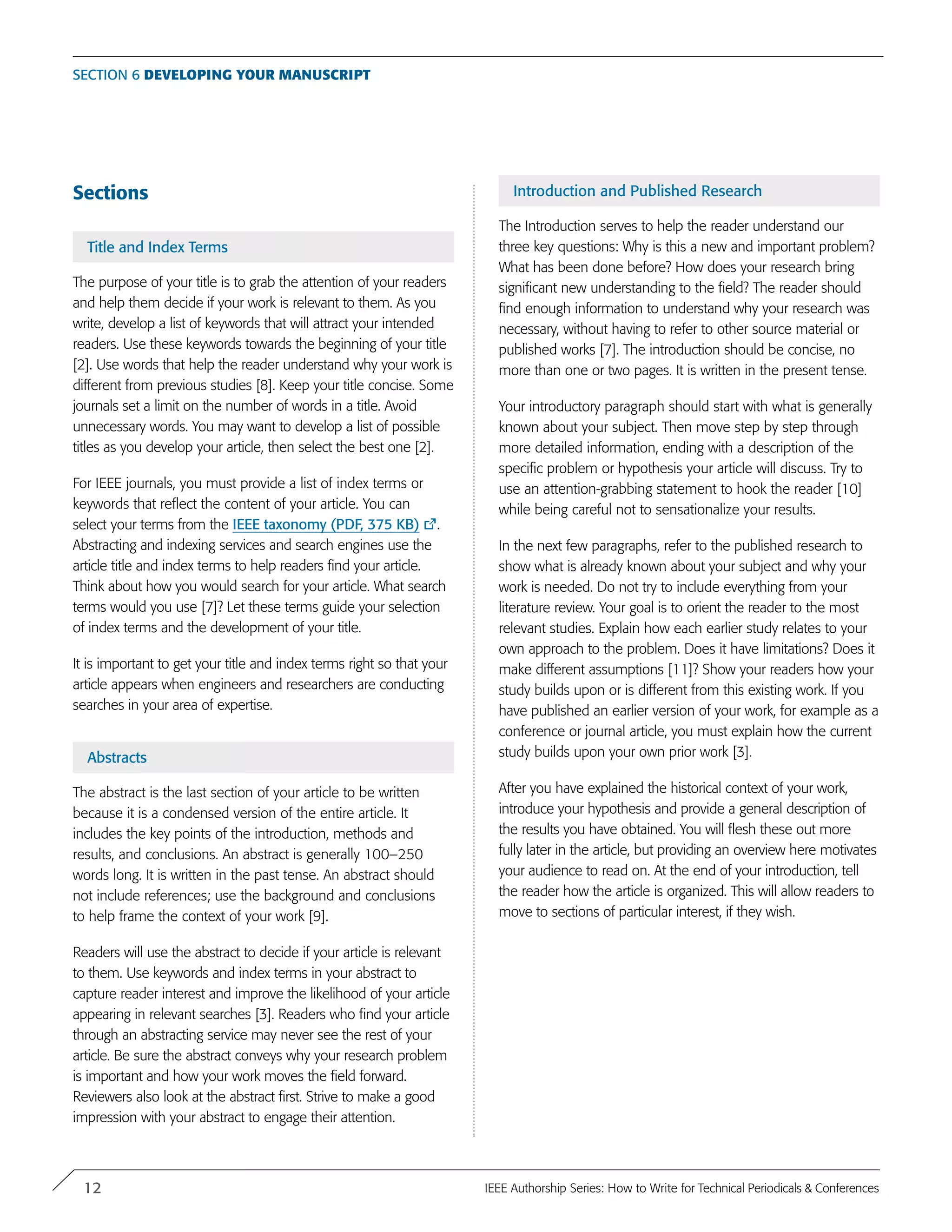 Sections
Title and Index Terms
The purpose of your title is to grab the attention of your readers
and help them decide if your work is relevant to them. As you
write, develop a list of keywords that will attract your intended
readers. Use these keywords towards the beginning of your title
[2]. Use words that help the reader understand why your work is
different from previous studies [8]. Keep your title concise. Some
journals set a limit on the number of words in a title. Avoid
unnecessary words. You may want to develop a list of possible
titles as you develop your article, then select the best one [2].
For IEEE journals, you must provide a list of index terms or
keywords that reflect the content of your article. You can
select your terms from the IEEE taxonomy (PDF, 375 KB) .
Abstracting and indexing services and search engines use the
article title and index terms to help readers find your article.
Think about how you would search for your article. What search
terms would you use [7]? Let these terms guide your selection
of index terms and the development of your title.
It is important to get your title and index terms right so that your
article appears when engineers and researchers are conducting
searches in your area of expertise.
Abstracts
The abstract is the last section of your article to be written
because it is a condensed version of the entire article. It
includes the key points of the introduction, methods and
results, and conclusions. An abstract is generally 100–250
words long. It is written in the past tense. An abstract should
not include references; use the background and conclusions
to help frame the context of your work [9].
Readers will use the abstract to decide if your article is relevant
to them. Use keywords and index terms in your abstract to
capture reader interest and improve the likelihood of your article
appearing in relevant searches [3]. Readers who find your article
through an abstracting service may never see the rest of your
article. Be sure the abstract conveys why your research problem
is important and how your work moves the field forward.
Reviewers also look at the abstract first. Strive to make a good
impression with your abstract to engage their attention.
Introduction and Published Research
The Introduction serves to help the reader understand our
three key questions: Why is this a new and important problem?
What has been done before? How does your research bring
significant new understanding to the field? The reader should
find enough information to understand why your research was
necessary, without having to refer to other source material or
published works [7]. The introduction should be concise, no
more than one or two pages. It is written in the present tense.
Your introductory paragraph should start with what is generally
known about your subject. Then move step by step through
more detailed information, ending with a description of the
specific problem or hypothesis your article will discuss. Try to
use an attention-grabbing statement to hook the reader [10]
while being careful not to sensationalize your results.
In the next few paragraphs, refer to the published research to
show what is already known about your subject and why your
work is needed. Do not try to include everything from your
literature review. Your goal is to orient the reader to the most
relevant studies. Explain how each earlier study relates to your
own approach to the problem. Does it have limitations? Does it
make different assumptions [11]? Show your readers how your
study builds upon or is different from this existing work. If you
have published an earlier version of your work, for example as a
conference or journal article, you must explain how the current
study builds upon your own prior work [3].
After you have explained the historical context of your work,
introduce your hypothesis and provide a general description of
the results you have obtained. You will flesh these out more
fully later in the article, but providing an overview here motivates
your audience to read on. At the end of your introduction, tell
the reader how the article is organized. This will allow readers to
move to sections of particular interest, if they wish.
Section 6 Developing your manuscript
12 IEEE Authorship Series: How to Write for Technical Periodicals & Conferences
 