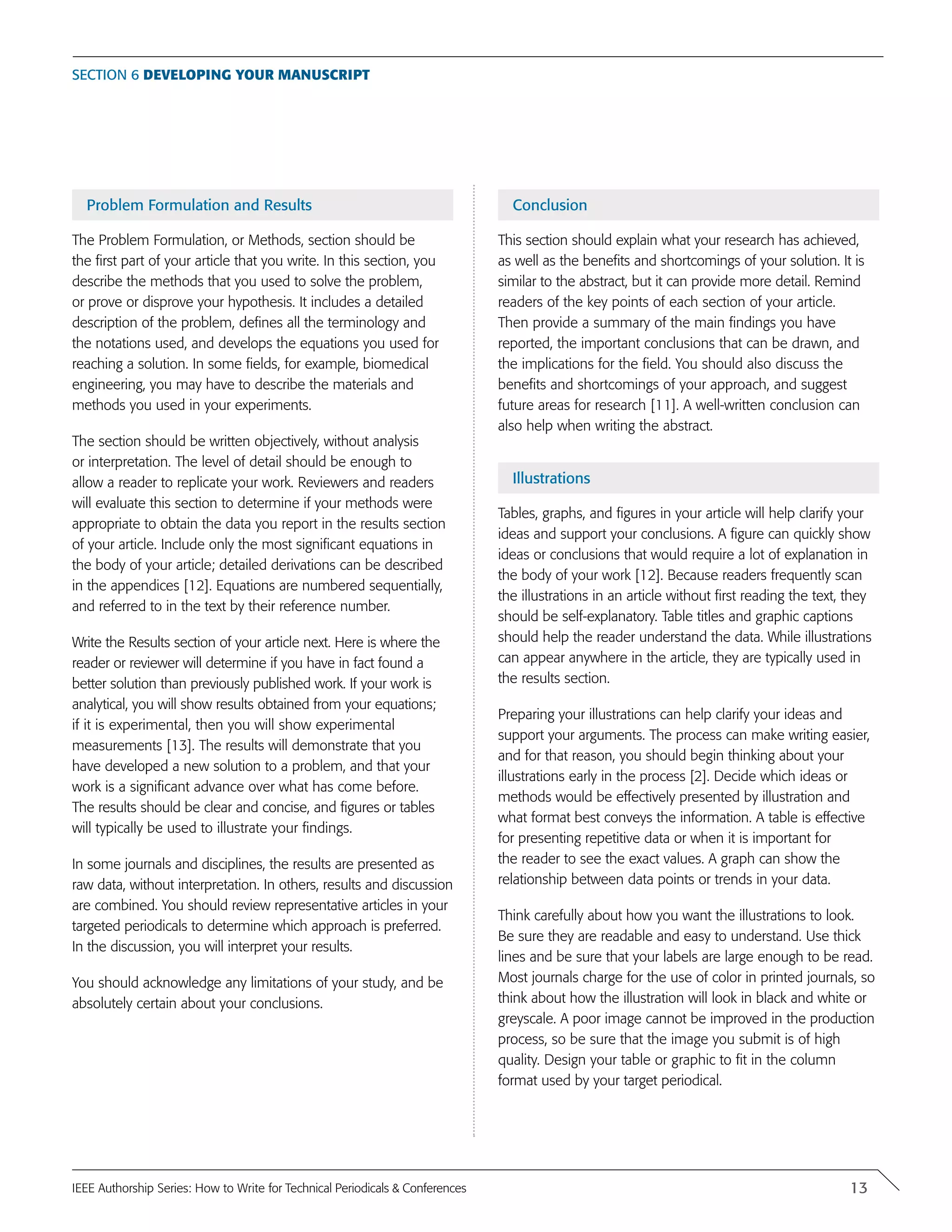 Problem Formulation and Results
The Problem Formulation, or Methods, section should be
the first part of your article that you write. In this section, you
describe the methods that you used to solve the problem,
or prove or disprove your hypothesis. It includes a detailed
description of the problem, defines all the terminology and
the notations used, and develops the equations you used for
reaching a solution. In some fields, for example, biomedical
engineering, you may have to describe the materials and
methods you used in your experiments.
The section should be written objectively, without analysis
or interpretation. The level of detail should be enough to
allow a reader to replicate your work. Reviewers and readers
will evaluate this section to determine if your methods were
appropriate to obtain the data you report in the results section
of your article. Include only the most significant equations in
the body of your article; detailed derivations can be described
in the appendices [12]. Equations are numbered sequentially,
and referred to in the text by their reference number.
Write the Results section of your article next. Here is where the
reader or reviewer will determine if you have in fact found a
better solution than previously published work. If your work is
analytical, you will show results obtained from your equations;
if it is experimental, then you will show experimental
measurements [13]. The results will demonstrate that you
have developed a new solution to a problem, and that your
work is a significant advance over what has come before.
The results should be clear and concise, and figures or tables
will typically be used to illustrate your findings.
In some journals and disciplines, the results are presented as
raw data, without interpretation. In others, results and discussion
are combined. You should review representative articles in your
targeted periodicals to determine which approach is preferred.
In the discussion, you will interpret your results.
You should acknowledge any limitations of your study, and be
absolutely certain about your conclusions.
Conclusion
This section should explain what your research has achieved,
as well as the benefits and shortcomings of your solution. It is
similar to the abstract, but it can provide more detail. Remind
readers of the key points of each section of your article.
Then provide a summary of the main findings you have
reported, the important conclusions that can be drawn, and
the implications for the field. You should also discuss the
benefits and shortcomings of your approach, and suggest
future areas for research [11]. A well-written conclusion can
also help when writing the abstract.
Illustrations
Tables, graphs, and figures in your article will help clarify your
ideas and support your conclusions. A figure can quickly show
ideas or conclusions that would require a lot of explanation in
the body of your work [12]. Because readers frequently scan
the illustrations in an article without first reading the text, they
should be self-explanatory. Table titles and graphic captions
should help the reader understand the data. While illustrations
can appear anywhere in the article, they are typically used in
the results section.
Preparing your illustrations can help clarify your ideas and
support your arguments. The process can make writing easier,
and for that reason, you should begin thinking about your
illustrations early in the process [2]. Decide which ideas or
methods would be effectively presented by illustration and
what format best conveys the information. A table is effective
for presenting repetitive data or when it is important for
the reader to see the exact values. A graph can show the
relationship between data points or trends in your data.
Think carefully about how you want the illustrations to look.
Be sure they are readable and easy to understand. Use thick
lines and be sure that your labels are large enough to be read.
Most journals charge for the use of color in printed journals, so
think about how the illustration will look in black and white or
greyscale. A poor image cannot be improved in the production
process, so be sure that the image you submit is of high
quality. Design your table or graphic to fit in the column
format used by your target periodical.
Section 6 Developing your manuscript
13IEEE Authorship Series: How to Write for Technical Periodicals & Conferences
 