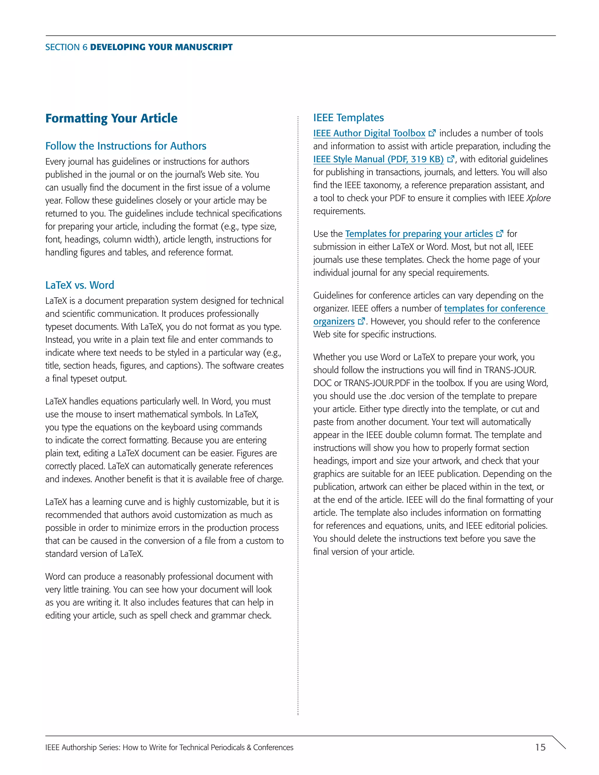 Section 6 Developing your manuscript
Formatting Your Article
Follow the Instructions for Authors
Every journal has guidelines or instructions for authors
published in the journal or on the journal’s Web site. You
can usually find the document in the first issue of a volume
year. Follow these guidelines closely or your article may be
returned to you. The guidelines include technical specifications
for preparing your article, including the format (e.g., type size,
font, headings, column width), article length, instructions for
handling figures and tables, and reference format.
LaTeX vs. Word
LaTeX is a document preparation system designed for technical
and scientific communication. It produces professionally
typeset documents. With LaTeX, you do not format as you type.
Instead, you write in a plain text file and enter commands to
indicate where text needs to be styled in a particular way (e.g.,
title, section heads, figures, and captions). The software creates
a final typeset output.
LaTeX handles equations particularly well. In Word, you must
use the mouse to insert mathematical symbols. In LaTeX,
you type the equations on the keyboard using commands
to indicate the correct formatting. Because you are entering
plain text, editing a LaTeX document can be easier. Figures are
correctly placed. LaTeX can automatically generate references
and indexes. Another benefit is that it is available free of charge.
LaTeX has a learning curve and is highly customizable, but it is
recommended that authors avoid customization as much as
possible in order to minimize errors in the production process
that can be caused in the conversion of a file from a custom to
standard version of LaTeX.
Word can produce a reasonably professional document with
very little training. You can see how your document will look
as you are writing it. It also includes features that can help in
editing your article, such as spell check and grammar check.
IEEE Templates
IEEE Author Digital Toolbox includes a number of tools
and information to assist with article preparation, including the
IEEE Style Manual (PDF, 319 KB) , with editorial guidelines
for publishing in transactions, journals, and letters. You will also
find the IEEE taxonomy, a reference preparation assistant, and
a tool to check your PDF to ensure it complies with IEEE Xplore
requirements.
Use the Templates for preparing your articles for
submission in either LaTeX or Word. Most, but not all, IEEE
journals use these templates. Check the home page of your
individual journal for any special requirements.
Guidelines for conference articles can vary depending on the
organizer. IEEE offers a number of templates for conference
organizers . However, you should refer to the conference
Web site for specific instructions.
Whether you use Word or LaTeX to prepare your work, you
should follow the instructions you will find in TRANS-JOUR.
DOC or TRANS-JOUR.PDF in the toolbox. If you are using Word,
you should use the .doc version of the template to prepare
your article. Either type directly into the template, or cut and
paste from another document. Your text will automatically
appear in the IEEE double column format. The template and
instructions will show you how to properly format section
headings, import and size your artwork, and check that your
graphics are suitable for an IEEE publication. Depending on the
publication, artwork can either be placed within in the text, or
at the end of the article. IEEE will do the final formatting of your
article. The template also includes information on formatting
for references and equations, units, and IEEE editorial policies.
You should delete the instructions text before you save the
final version of your article.
15IEEE Authorship Series: How to Write for Technical Periodicals & Conferences
 