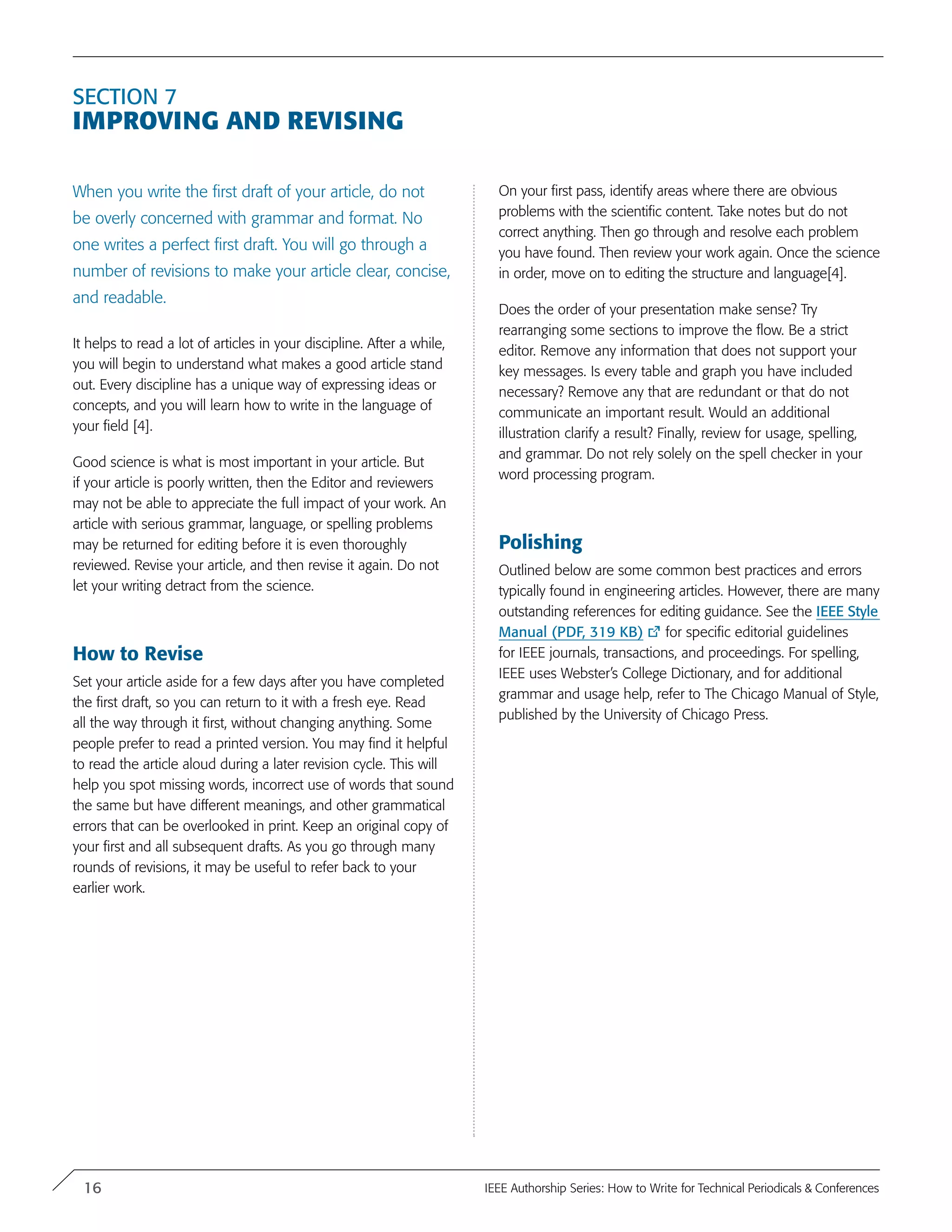 Section 7
Improving and Revising
When you write the first draft of your article, do not
be overly concerned with grammar and format. No
one writes a perfect first draft. You will go through a
number of revisions to make your article clear, concise,
and readable.
It helps to read a lot of articles in your discipline. After a while,
you will begin to understand what makes a good article stand
out. Every discipline has a unique way of expressing ideas or
concepts, and you will learn how to write in the language of
your field [4].
Good science is what is most important in your article. But
if your article is poorly written, then the Editor and reviewers
may not be able to appreciate the full impact of your work. An
article with serious grammar, language, or spelling problems
may be returned for editing before it is even thoroughly
reviewed. Revise your article, and then revise it again. Do not
let your writing detract from the science.
How to Revise
Set your article aside for a few days after you have completed
the first draft, so you can return to it with a fresh eye. Read
all the way through it first, without changing anything. Some
people prefer to read a printed version. You may find it helpful
to read the article aloud during a later revision cycle. This will
help you spot missing words, incorrect use of words that sound
the same but have different meanings, and other grammatical
errors that can be overlooked in print. Keep an original copy of
your first and all subsequent drafts. As you go through many
rounds of revisions, it may be useful to refer back to your
earlier work.
On your first pass, identify areas where there are obvious
problems with the scientific content. Take notes but do not
correct anything. Then go through and resolve each problem
you have found. Then review your work again. Once the science
in order, move on to editing the structure and language[4].
Does the order of your presentation make sense? Try
rearranging some sections to improve the flow. Be a strict
editor. Remove any information that does not support your
key messages. Is every table and graph you have included
necessary? Remove any that are redundant or that do not
communicate an important result. Would an additional
illustration clarify a result? Finally, review for usage, spelling,
and grammar. Do not rely solely on the spell checker in your
word processing program.
Polishing
Outlined below are some common best practices and errors
typically found in engineering articles. However, there are many
outstanding references for editing guidance. See the IEEE Style
Manual (PDF, 319 KB) for specific editorial guidelines
for IEEE journals, transactions, and proceedings. For spelling,
IEEE uses Webster’s College Dictionary, and for additional
grammar and usage help, refer to The Chicago Manual of Style,
published by the University of Chicago Press.
16 IEEE Authorship Series: How to Write for Technical Periodicals & Conferences
 