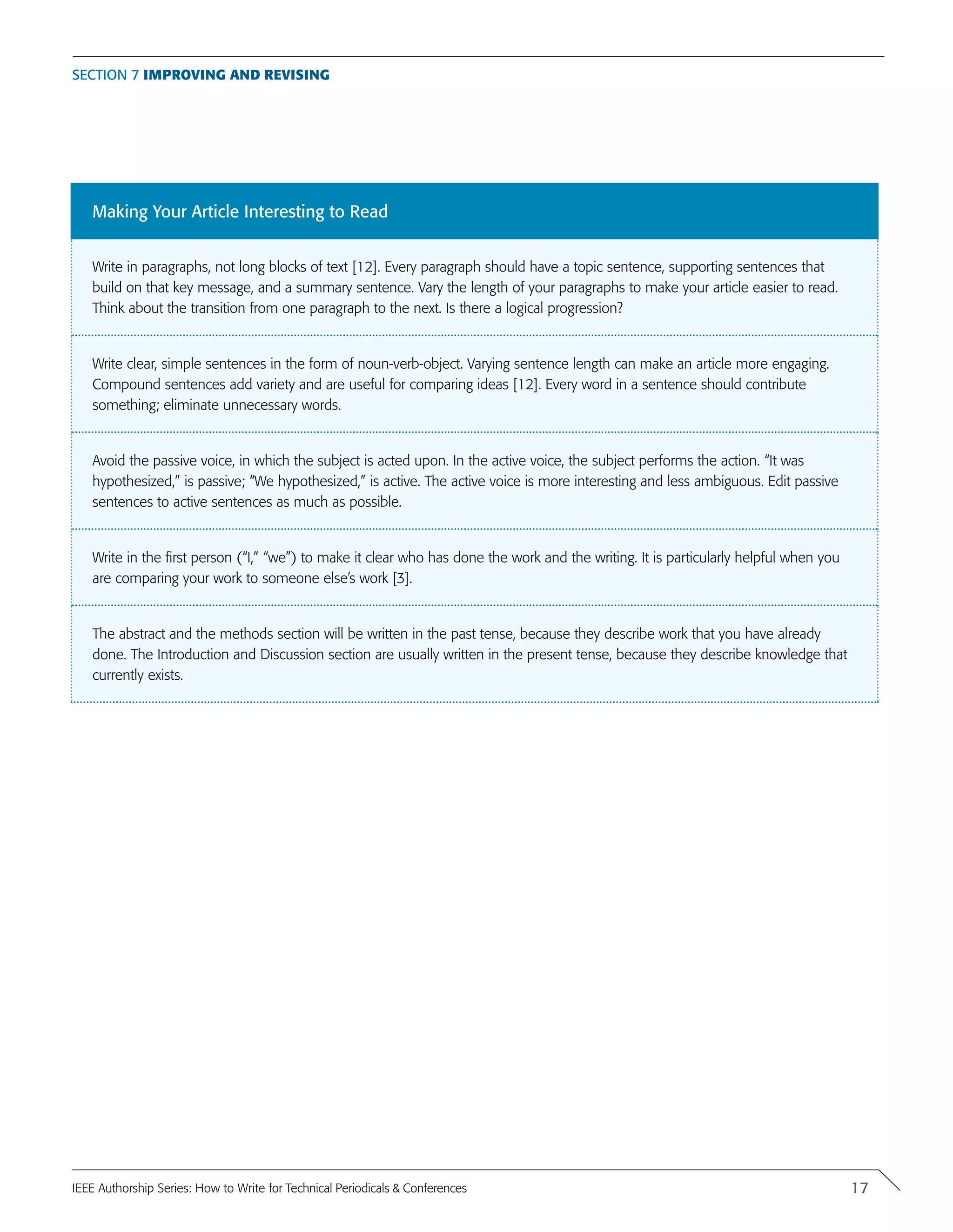 Making Your Article Interesting to Read
Write in paragraphs, not long blocks of text [12]. Every paragraph should have a topic sentence, supporting sentences that
build on that key message, and a summary sentence. Vary the length of your paragraphs to make your article easier to read.
Think about the transition from one paragraph to the next. Is there a logical progression?
Write clear, simple sentences in the form of noun-verb-object. Varying sentence length can make an article more engaging.
Compound sentences add variety and are useful for comparing ideas [12]. Every word in a sentence should contribute
something; eliminate unnecessary words.
Avoid the passive voice, in which the subject is acted upon. In the active voice, the subject performs the action. “It was
hypothesized,” is passive; “We hypothesized,” is active. The active voice is more interesting and less ambiguous. Edit passive
sentences to active sentences as much as possible.
Write in the first person (“I,” “we”) to make it clear who has done the work and the writing. It is particularly helpful when you
are comparing your work to someone else’s work [3].
The abstract and the methods section will be written in the past tense, because they describe work that you have already
done. The Introduction and Discussion section are usually written in the present tense, because they describe knowledge that
currently exists.
Section 7 Improving and Revising
17IEEE Authorship Series: How to Write for Technical Periodicals & Conferences
 