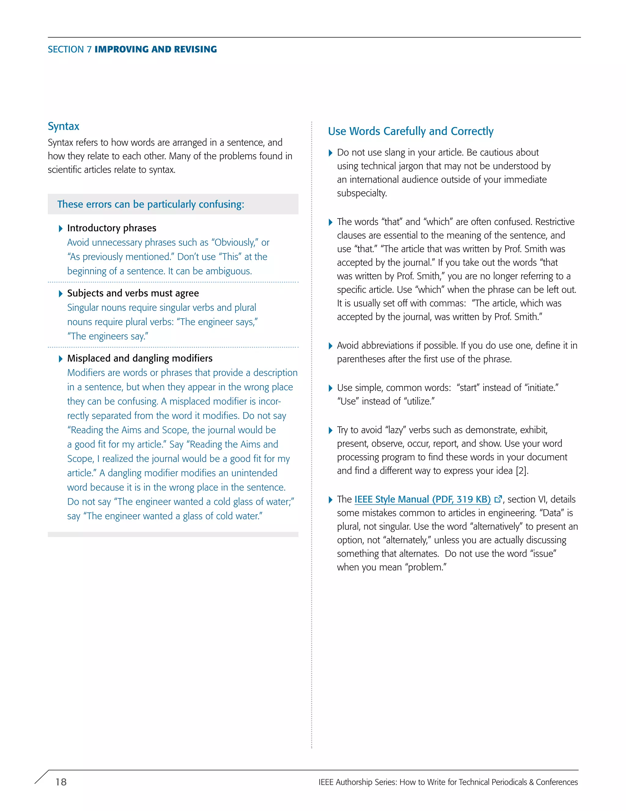 Syntax
Syntax refers to how words are arranged in a sentence, and
how they relate to each other. Many of the problems found in
scientific articles relate to syntax.
These errors can be particularly confusing:
}	Introductory phrases
Avoid unnecessary phrases such as “Obviously,” or
“As previously mentioned.” Don’t use “This” at the
beginning of a sentence. It can be ambiguous.
}	Subjects and verbs must agree
Singular nouns require singular verbs and plural
nouns require plural verbs: “The engineer says,”
“The engineers say.”
}	Misplaced and dangling modifiers
Modifiers are words or phrases that provide a description
in a sentence, but when they appear in the wrong place
they can be confusing. A misplaced modifier is incor-
rectly separated from the word it modifies. Do not say
“Reading the Aims and Scope, the journal would be
a good fit for my article.” Say “Reading the Aims and
Scope, I realized the journal would be a good fit for my
article.” A dangling modifier modifies an unintended
word because it is in the wrong place in the sentence.
Do not say “The engineer wanted a cold glass of water;”
say “The engineer wanted a glass of cold water.”
Use Words Carefully and Correctly
}	Do not use slang in your article. Be cautious about
using technical jargon that may not be understood by
an international audience outside of your immediate
subspecialty.
}	The words “that” and “which” are often confused. Restrictive
clauses are essential to the meaning of the sentence, and
use “that.” “The article that was written by Prof. Smith was
accepted by the journal.” If you take out the words “that
was written by Prof. Smith,” you are no longer referring to a
specific article. Use “which” when the phrase can be left out.
It is usually set off with commas: “The article, which was
accepted by the journal, was written by Prof. Smith.”
}	Avoid abbreviations if possible. If you do use one, define it in
parentheses after the first use of the phrase.
}	Use simple, common words: “start” instead of “initiate.”
“Use” instead of “utilize.”
}	Try to avoid “lazy” verbs such as demonstrate, exhibit,
present, observe, occur, report, and show. Use your word
processing program to find these words in your document
and find a different way to express your idea [2].
}	The IEEE Style Manual (PDF, 319 KB) , section VI, details
some mistakes common to articles in engineering. “Data” is
plural, not singular. Use the word “alternatively” to present an
option, not “alternately,” unless you are actually discussing
something that alternates. Do not use the word “issue”
when you mean “problem.”
Section 7 Improving and Revising
18 IEEE Authorship Series: How to Write for Technical Periodicals & Conferences
 
